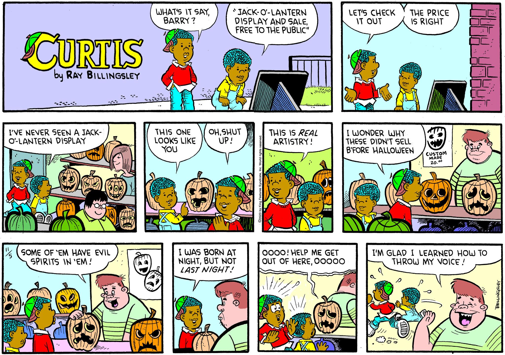 Font OCR: CURTIS by RAY BILLINGSLEY I'VE NEVER SEEN A JACK- O-LANTERN DISPLAY SOME OF 'EM HAVE EVIL SPIRITS IN 'EM! WHAT'S IT SAYBARRY? THIS ONE LOOKS LIKE YOU "JACK-O-LANTERN DISPLAY AND SALEFREE TO THE PUBLIC" OHSHUT UP! I WAS BORN AT NIGHTBUT NOT LAST NIGHT! ©2023 by King Features SyndicateInc. World ri THIS IS REAL ARTISTRY! OOOO! HELP ME GET OUT OF HERE00000 LET'S CHECK IT OUT THE PRICE IS RIGHT I WONDER WHY THESE DIDN'T SELL B'FORE HALLOWEEN #e CUSTOM MADE 20.00 by you I'M GLAD I LEARNED HOW TO THROW MY VOICE! BILLINGSLEY CURTIS by RAY BILLINGSLEY I'VE NEVER SEEN A JACK O - LANTERN DISPLAY SOME OF ' EM HAVE EVIL SPIRITS IN ' EM ! WHAT'S IT SAYBARRY ? THIS ONE LOOKS LIKE YOU " JACK - O - LANTERN DISPLAY AND SALEFREE TO THE PUBLIC " OHSHUT UP ! I WAS BORN AT NIGHTBUT NOT LAST NIGHT ! © 2023 by King Features SyndicateInc. World ri THIS IS REAL ARTISTRY ! OOOO ! HELP ME GET OUT OF HERE00000 LET'S CHECK IT OUT THE PRICE IS RIGHT I WONDER WHY THESE DIDN'T SELL B'FORE HALLOWEEN #e CUSTOM MADE 20.00 by you I'M GLAD I LEARNED HOW TO THROW MY VOICE ! BILLINGSLEY