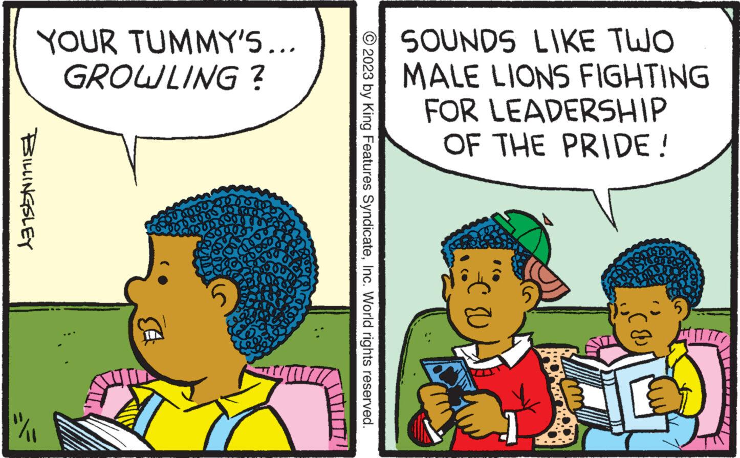 Rectangle OCR: YOUR TUMMY'S... GROWLING ? BILLINGSLEY "/ 1560 Tr © 2023 by King Features SyndicateInc. World rights reserved. SOUNDS LIKE TWO MALE LIONS FIGHTING FOR LEADERSHIP OF THE PRIDE! U J T 77 YOUR TUMMY'S ... GROWLING ? BILLINGSLEY " / 1560 Tr © 2023 by King Features SyndicateInc. World rights reserved . SOUNDS LIKE TWO MALE LIONS FIGHTING FOR LEADERSHIP OF THE PRIDE ! U J T 77