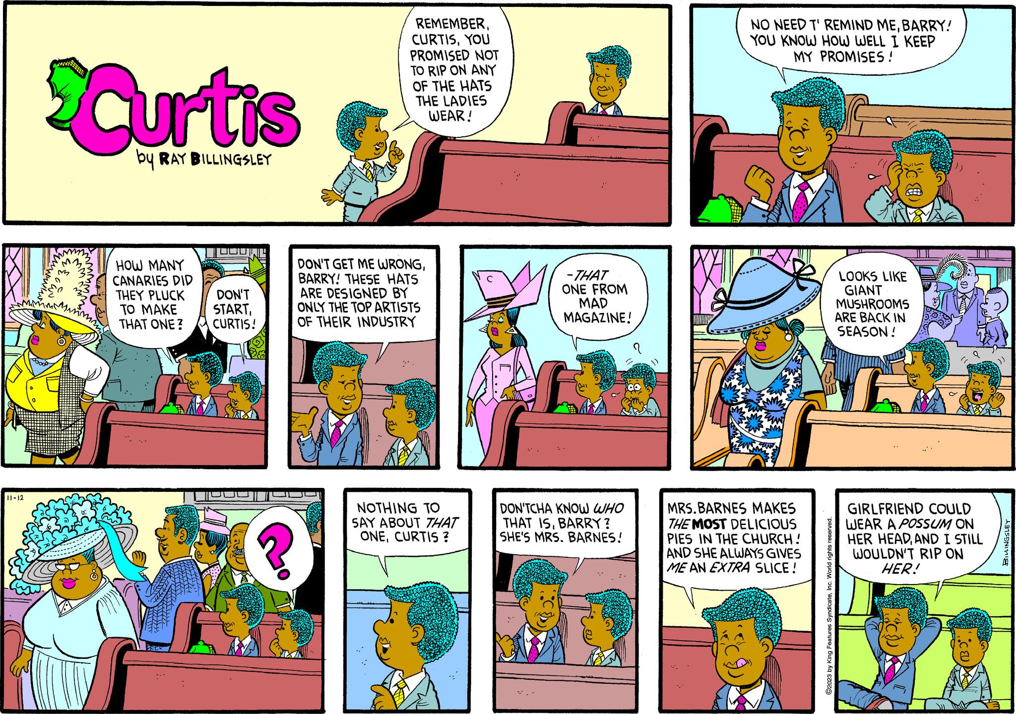 Rectangle OCR: 11-12 m Curtis by RAY BILLINGSLEY HOW MANY CANARIES DID THEY PLUCK TO MAKE THAT ONE? STTILS thith DON'T STARTCURTIS! ? REMEMBERYOU PROMISED NOT TO RIP ON ANY OF THE HATS THE LADIES WEAR! DON'T GET ME WRONGBARRY! THESE HATS ARE DESIGNED BY ONLY THE TOP ARTISTS OF THEIR INDUSTRY NOTHING TO SAY ABOUT THAT ONECURTIS ? "" -THAT ONE FROM MAD MAGAZINE! f DON'TCHA KNOW WHO THAT ISBARRY? SHE'S MRS. BARNES! NO NEED T' REMIND MEBARRY! YOU KNOW HOW WELL I KEEP MY PROMISES ! D MRS.BARNES MAKES THE MOST DELICIOUS PIES IN THE CHURCH! AND SHE ALWAYS GIVES ME AN EXTRA SLICE ! ?2023 by King Features SyndicateInc. World rights reserved ?? LOOKS LIKE GIANT MUSHROOMS ARE BACK IN SEASON! I GIRLFRIEND COULD WEAR A POSSUM ON HER HEADAND I STILL WOULDN'T RIP ON HER! "C{U} BILLINGSLEY 11-12 m Curtis by RAY BILLINGSLEY HOW MANY CANARIES DID THEY PLUCK TO MAKE THAT ONE ? STTILS thith DON'T STARTCURTIS ! ? REMEMBERYOU PROMISED NOT TO RIP ON ANY OF THE HATS THE LADIES WEAR ! DON'T GET ME WRONGBARRY ! THESE HATS ARE DESIGNED BY ONLY THE TOP ARTISTS OF THEIR INDUSTRY NOTHING TO SAY ABOUT THAT ONECURTIS ? " " -THAT ONE FROM MAD MAGAZINE ! f DON'TCHA KNOW WHO THAT ISBARRY ? SHE'S MRS . BARNES ! NO NEED T ' REMIND MEBARRY ! YOU KNOW HOW WELL I KEEP MY PROMISES ! D MRS.BARNES MAKES THE MOST DELICIOUS PIES IN THE CHURCH ! AND SHE ALWAYS GIVES ME AN EXTRA SLICE ! ?2023 by King Features SyndicateInc. World rights reserved ? ? LOOKS LIKE GIANT MUSHROOMS ARE BACK IN SEASON ! I GIRLFRIEND COULD WEAR A POSSUM ON HER HEADAND I STILL WOULDN'T RIP ON HER ! " C { U } BILLINGSLEY