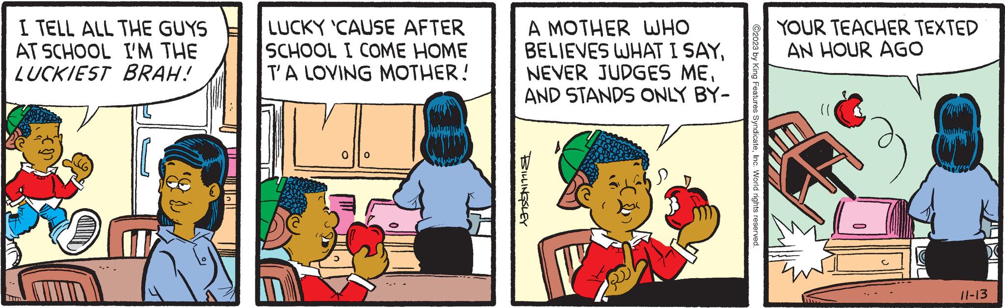 Happy OCR: I TELL ALL THE GUYS AT SCHOOL I'M THE LUCKIEST BRAH! I LUCKY 'CAUSE AFTER SCHOOL I COME HOME T'A LOVING MOTHER! 0 0 A MOTHER WHO BELIEVES WHAT I SAYAND STANDS ONLY BY- BILLINGSLEY ?2023 by King Features SyndicateInc. World rights reserved. YOUR TEACHER TEXTED AN HOUR AGO (1 L C 11-13 I TELL ALL THE GUYS AT SCHOOL I'M THE LUCKIEST BRAH ! I LUCKY ' CAUSE AFTER SCHOOL I COME HOME T'A LOVING MOTHER ! 0 0 A MOTHER WHO BELIEVES WHAT I SAYNEVER JUDGES MEAND STANDS ONLY BY BILLINGSLEY ?2023 by King Features SyndicateInc. World rights reserved . YOUR TEACHER TEXTED AN HOUR AGO ( 1 L C 11-13