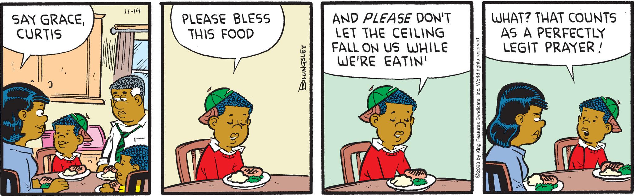 Rectangle OCR: SAY GRACECURTIS 2 11-14 (Br PLEASE BLESS THIS FOOD BILLINGSLEY AND PLEASE DON'T LET THE CEILING FALL ON US WHILE WE'RE EATIN' ?2023 by King Features SyndicateInc. World rights reserved. WHAT? THAT COUNTS AS A PERFECTLY LEGIT PRAYER! SAY GRACECURTIS 2 11-14 ( Br PLEASE BLESS THIS FOOD BILLINGSLEY AND PLEASE DON'T LET THE CEILING FALL ON US WHILE WE'RE EATIN ' ?2023 by King Features SyndicateInc. World rights reserved . WHAT ? THAT COUNTS AS A PERFECTLY LEGIT PRAYER !