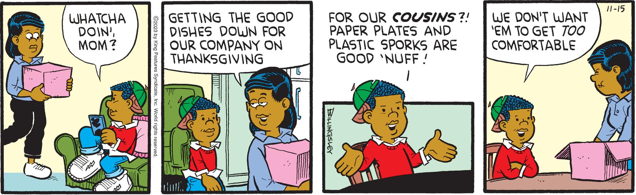 Parallel OCR: WHATCHA DOIN'MOM? MIM 70 ©2023 by King Features SyndicateInc. World rights reserved. GETTING THE GOOD DISHES DOWN FOR OUR COMPANY ON THANKSGIVING FOR OUR COUSINS?! PAPER PLATES AND PLASTIC SPORKS ARE GOOD 'NUFF! 1 BILLINGSLEY WE DON'T WANT 'EM TO GET TOO COMFORTABLE 11-15 priftinnt WHATCHA DOIN 'MOM ? MIM 70 © 2023 by King Features SyndicateInc. World rights reserved . GETTING THE GOOD DISHES DOWN FOR OUR COMPANY ON THANKSGIVING FOR OUR COUSINS ?! PAPER PLATES AND PLASTIC SPORKS ARE GOOD ' NUFF ! 1 BILLINGSLEY WE DON'T WANT ' EM TO GET TOO COMFORTABLE 11-15 priftinnt