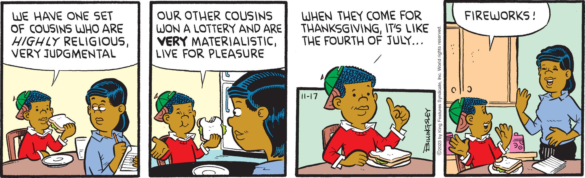 Happy OCR: WE HAVE ONE SET OF COUSINS WHO ARE HIGHLY RELIGIOUSVERY JUDGMENTAL M&N A OUR OTHER COUSINS WON A LOTTERY AND ARE VERY MATERIALISTICLIVE FOR PLEASURE WHEN THEY COME FOR THANKSGIVINGIT'S LIKE THE FOURTH OF JULY... 11-17 ?2023 by King Features SyndicateInc. World rights reserved. BILLINGSLEY FIREWORKS! M WE HAVE ONE SET OF COUSINS WHO ARE HIGHLY RELIGIOUSVERY JUDGMENTAL M & N A OUR OTHER COUSINS WON A LOTTERY AND ARE VERY MATERIALISTICLIVE FOR PLEASURE WHEN THEY COME FOR THANKSGIVINGIT'S LIKE THE FOURTH OF JULY ... 11-17 ?2023 by King Features SyndicateInc. World rights reserved . BILLINGSLEY FIREWORKS ! M