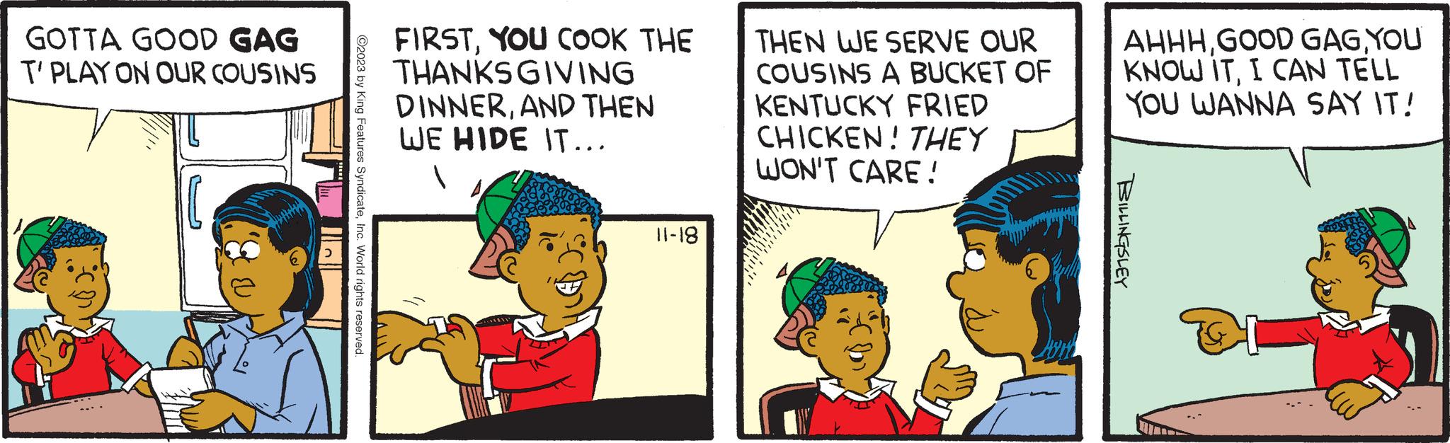 Line OCR: GOTTA GOOD GAG T'PLAY ON OUR COUSINS B ?2023 by King Features SyndicateInc. World rights reserved. FIRSTYOU COOK THE THANKSGIVING DINNERAND THEN WE HIDE IT….. 81-11 THEN WE SERVE OUR COUSINS A BUCKET OF KENTUCKY FRIED CHICKEN! THEY WON'T CARE! AHHHYOU KNOW ITI CAN TELL YOU WANNA SAY IT! BILLINGSLEY GOTTA GOOD GAG T'PLAY ON OUR COUSINS B ?2023 by King Features SyndicateInc. World rights reserved . FIRSTYOU COOK THE THANKSGIVING DINNERAND THEN WE HIDE IT … .. 81-11 THEN WE SERVE OUR COUSINS A BUCKET OF KENTUCKY FRIED CHICKEN ! THEY WON'T CARE ! AHHHGOOD GAGYOU KNOW ITI CAN TELL YOU WANNA SAY IT ! BILLINGSLEY
