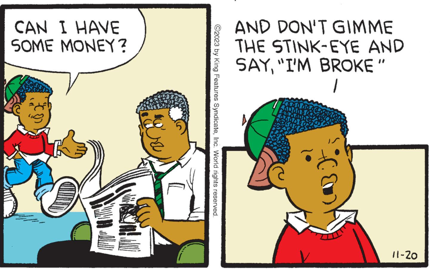 Art OCR: CAN I HAVE SOME MONEY? 5 [ ?2023 by King Features SyndicateInc. World rights reserved. AND DON'T GIMME THE STINK-EYE AND SAY"I'M BROKE" 1 bee 11-20 CAN I HAVE SOME MONEY ? 5 [ ?2023 by King Features SyndicateInc. World rights reserved . AND DON'T GIMME THE STINK - EYE AND SAY" I'M BROKE " 1 bee 11-20