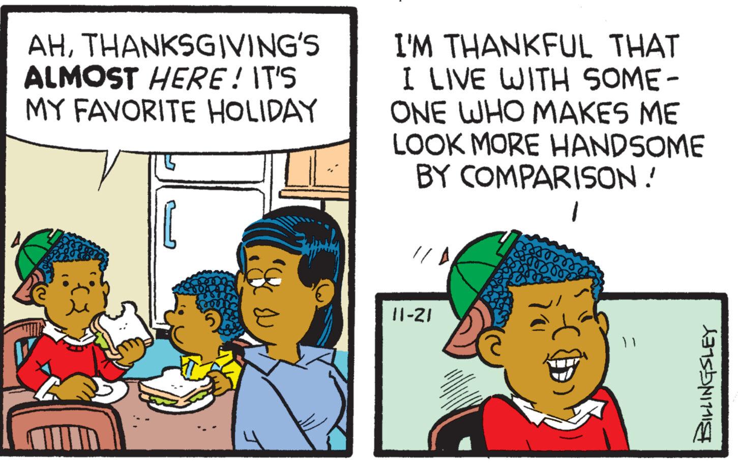 People OCR: AHTHANKSGIVING'S ALMOST HERE! IT'S MY FAVORITE HOLIDAY Sp I'M THANKFUL THAT I LIVE WITH SOME- ONE WHO MAKES ME LOOK MORE HANDSOME BY COMPARISON! 1 11-21 BILLINGSLEY AHTHANKSGIVING'S ALMOST HERE ! IT'S MY FAVORITE HOLIDAY Sp I'M THANKFUL THAT I LIVE WITH SOME ONE WHO MAKES ME LOOK MORE HANDSOME BY COMPARISON ! 1 11-21 BILLINGSLEY