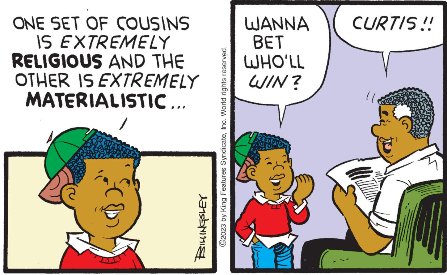Font OCR: ONE SET OF COUSINS IS EXTREMELY RELIGIOUS AND THE OTHER IS EXTREMELY MATERIALISTIC... 1 ?2023 by King Features SyndicateInc. World rights reserved. BILLINGSLEY WANNA BET WHO'LL WIN? CURTIS!! ONE SET OF COUSINS IS EXTREMELY RELIGIOUS AND THE OTHER IS EXTREMELY MATERIALISTIC ... 1 ?2023 by King Features SyndicateInc. World rights reserved . BILLINGSLEY WANNA BET WHO'LL WIN ? CURTIS !!