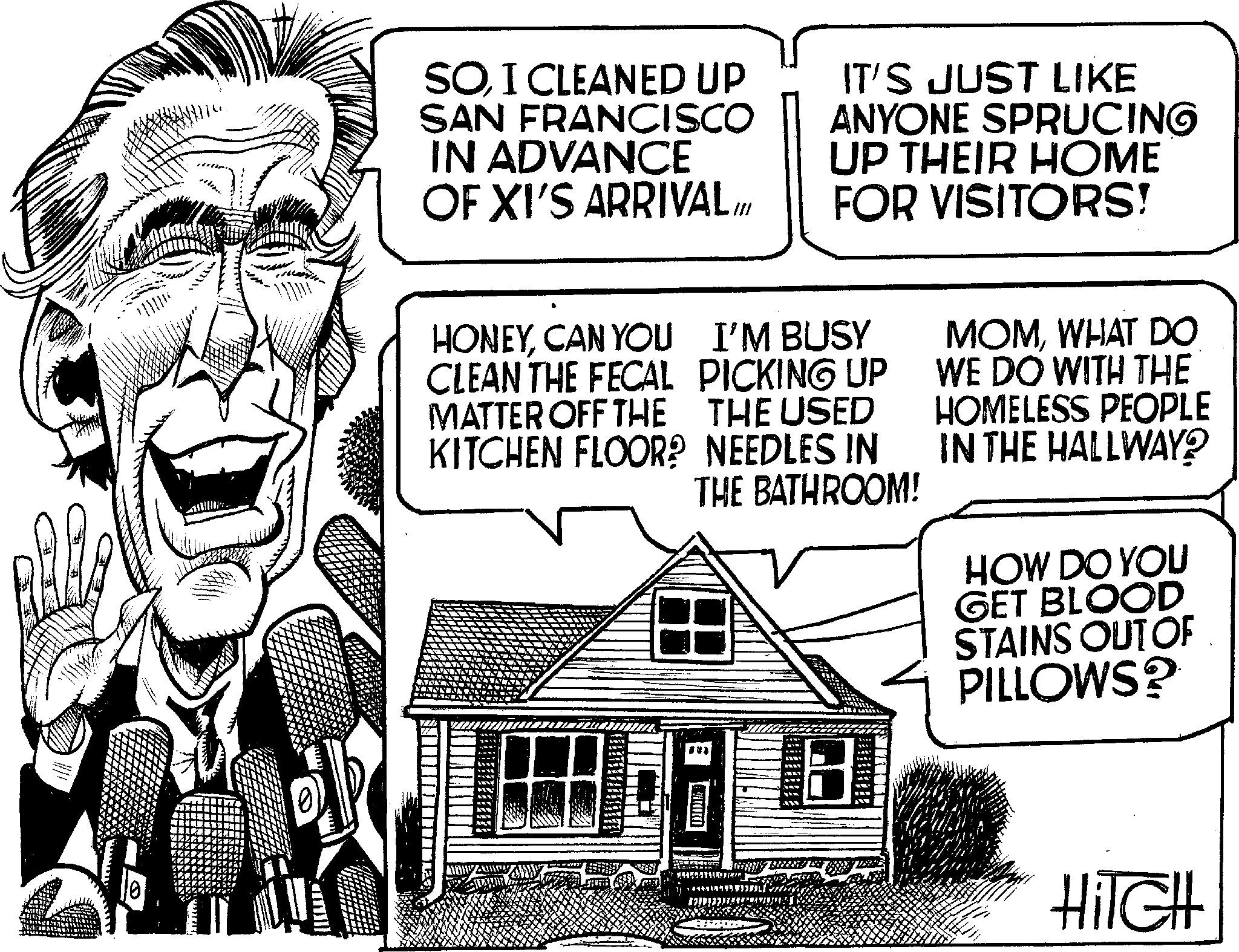 Happy OCR: 1655 10 SOI CLEANED UP SAN FRANCISCO IN ADVANCE OF XI'S ARRIVAL HONEYCAN YOU CLEAN THE FECAL MATTER OFF THE KITCHEN FLOOR? IT'S JUST LIKE ANYONE SPRUCING UP THEIR HOME FOR VISITORS! I'M BUSY PICKING UP THE USED NEEDLES IN THE BATHROOM! 8 MOMWHAT DO WE DO WITH THE HOMELESS PEOPLE IN THE HALLWAY? HOW DO YOU GET BLOOD STAINS OUT OF PILLOWS? HITCH 1655 10 SOI CLEANED UP SAN FRANCISCO IN ADVANCE OF XI'S ARRIVAL HONEYCAN YOU CLEAN THE FECAL MATTER OFF THE KITCHEN FLOOR ? IT'S JUST LIKE ANYONE SPRUCING UP THEIR HOME FOR VISITORS ! I'M BUSY PICKING UP THE USED NEEDLES IN THE BATHROOM ! 8 MOMWHAT DO WE DO WITH THE HOMELESS PEOPLE IN THE HALLWAY ? HOW DO YOU GET BLOOD STAINS OUT OF PILLOWS ? HITCH