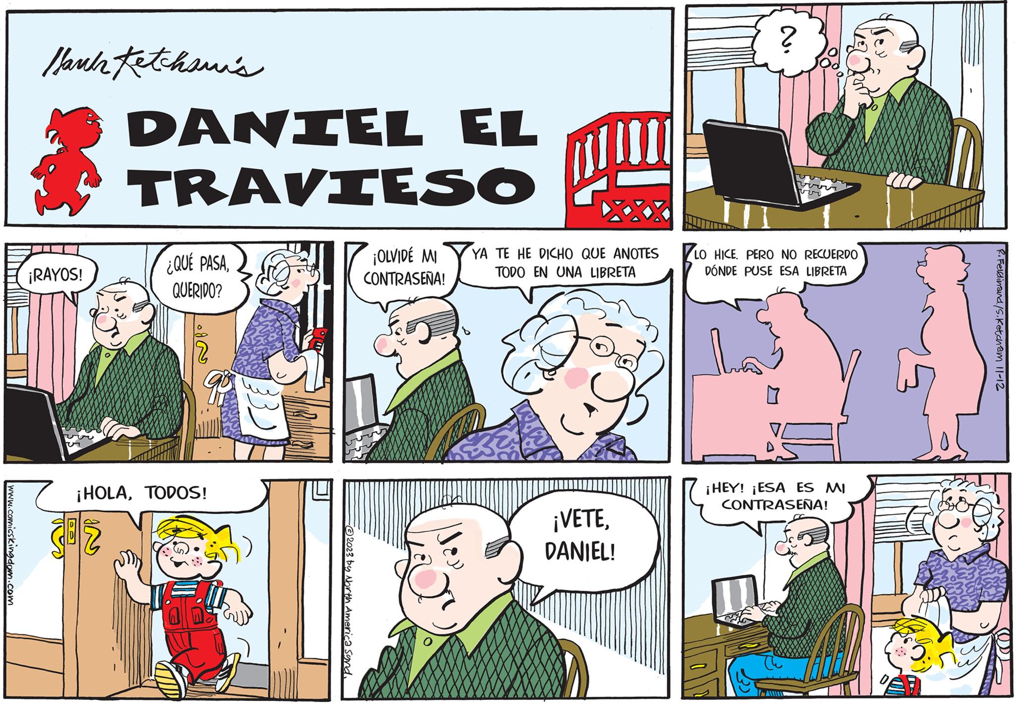 Social group OCR: www.comicskingdom.com l'buk Ketchawi's ¡RAYOS! DANIEL TRAVIESO 302 ¿QUÉ PASAQUERIDO? ¡HOLATODOS! EL -?2023 by North America Synd. W!!! ¡OLVIDÉ MI YA TE HE DICHO QUE ANOTES TODO EN UNA LIBRETA CONTRASEÑA! ¡VETE34 DANIEL! ? voor LO HICE. PERO NO RECUERDO DÓNDE PUSE ESA LIBRETA ¡HEY! ¡ESA ES MI CONTRASEÑA! ??? NAY R. Ferdinand/S.Ketcham 11-12 on www.comicskingdom.com l'buk Ketchawi's ¡ RAYOS ! DANIEL TRAVIESO 302 ¿ QUÉ PASAQUERIDO ? ¡ HOLATODOS ! EL -?2023 by North America Synd . W !!! ¡ OLVIDÉ MI YA TE HE DICHO QUE ANOTES TODO EN UNA LIBRETA CONTRASEÑA ! ¡ VETE34 DANIEL ! ? voor LO HICE . PERO NO RECUERDO DÓNDE PUSE ESA LIBRETA ¡ HEY ! ¡ ESA ES MI CONTRASEÑA ! ??? NAY R. Ferdinand / S.Ketcham 11-12 on
