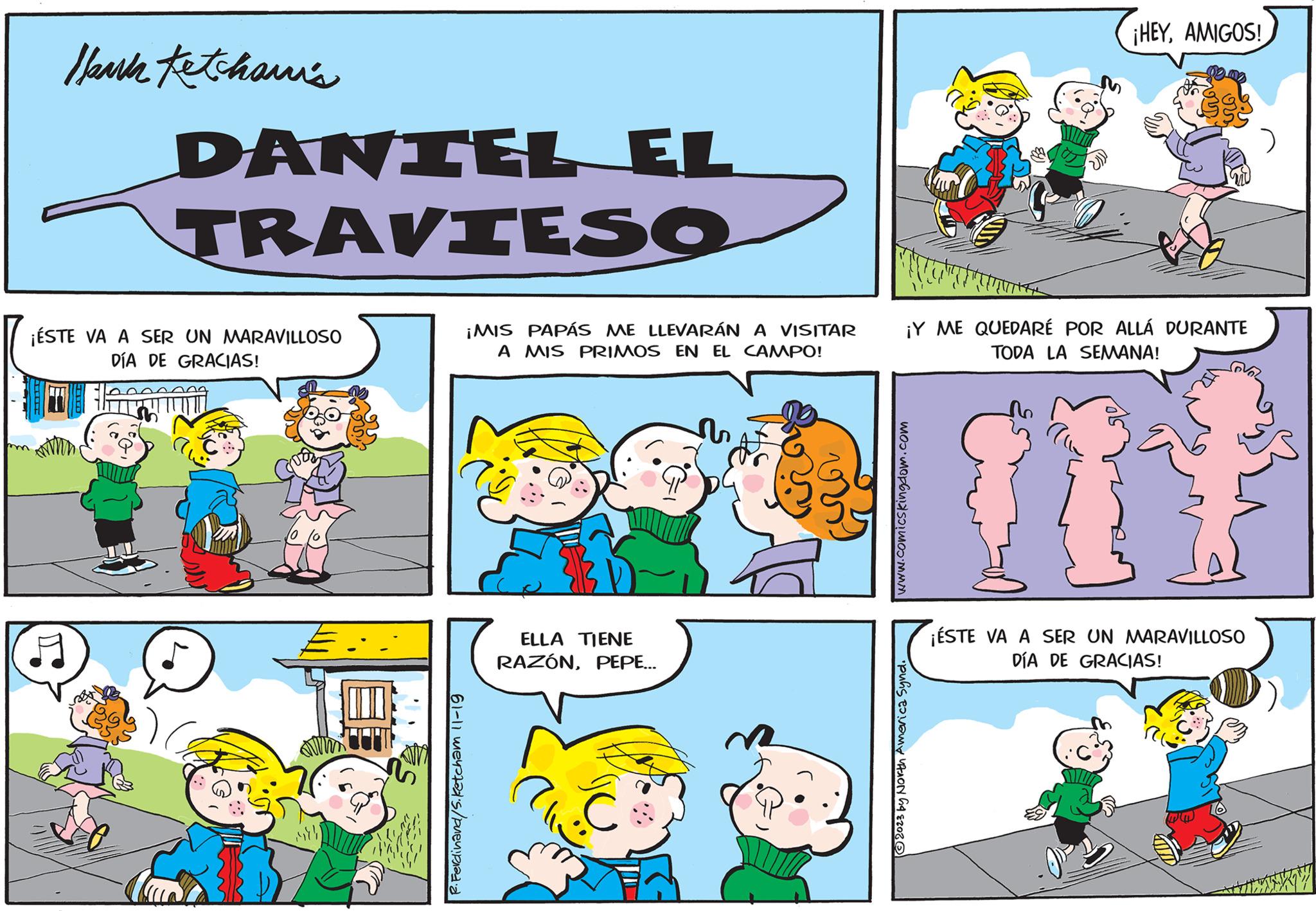 Font OCR: Hank Ketchawi's DANTEL EL TRAVIESO ¡ÉSTE VA A SER UN MARAVILLOSO DÍA DE GRACIAS! R. Ferdinand/5. Ketcham 11-19 ¡MIS PAPÁS ME LLEVARÁN A VISITAR A MIS PRIMOS EN EL CAMPO! ELLA TIENE RAZÓNPEPE... ¡Y ME QUEDARÉ POR ALLÁ DURANTE TODA LA SEMANA! www.comics Kingdom.com ¡HEYAMIGOS! ?2023 by North America Synd. ¡ÉSTE VA A SER UN MARAVILLOSO DÍA DE GRACIAS! Hank Ketchawi's DANTEL EL TRAVIESO ¡ ÉSTE VA A SER UN MARAVILLOSO DÍA DE GRACIAS ! R. Ferdinand / 5 . Ketcham 11-19 ¡ MIS PAPÁS ME LLEVARÁN A VISITAR A MIS PRIMOS EN EL CAMPO ! ELLA TIENE RAZÓNPEPE ... ¡ Y ME QUEDARÉ POR ALLÁ DURANTE TODA LA SEMANA ! www.comics Kingdom.com ¡ HEYAMIGOS ! ?2023 by North America Synd . ¡ ÉSTE VA A SER UN MARAVILLOSO DÍA DE GRACIAS !