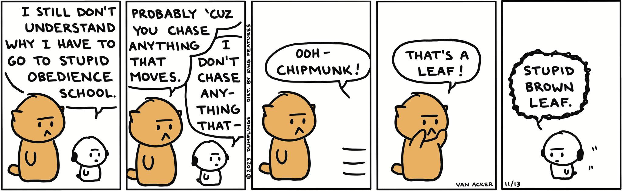 Sharing OCR: I STILL DON'T UNDERSTAND WHY I HAVE TO GO TO STUPID PROBABLY 'CUZ YOU CHASE ANYTHING I DON'T THAT OBEDIENCE MOVES. CHASE SCHOOL. ANY- THING THAT- ›: |:< DIST. BY KING FEATURES © 2023 DUMPLINGS OOH- CHIPMUNK! U THAT'S A LEAF! IVAN ACKER 11/13 STUPID BROWN LEAF. I STILL DON'T UNDERSTAND WHY I HAVE TO GO TO STUPID PROBABLY ' CUZ YOU CHASE ANYTHING I DON'T THAT OBEDIENCE MOVES . CHASE SCHOOL . ANY THING THAT › : | : < DIST . BY KING FEATURES © 2023 DUMPLINGS OOH CHIPMUNK ! U THAT'S A LEAF ! IVAN ACKER 11/13 STUPID BROWN LEAF .