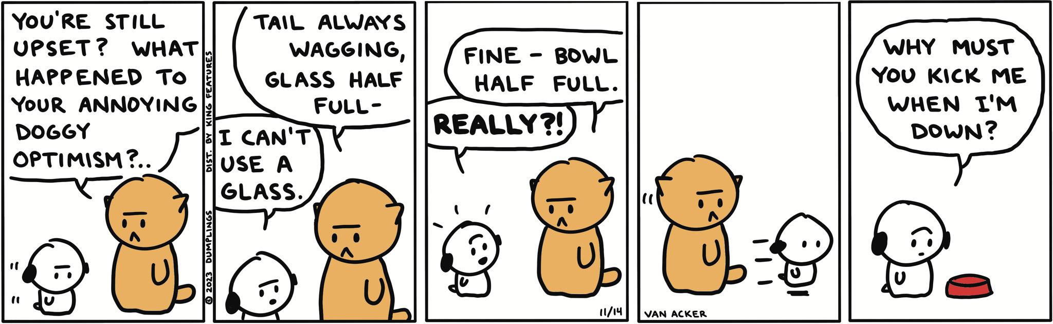Font OCR: YOU'RE STILL UPSET? WHAT HAPPENED TO YOUR ANNOYING DOGGY OPTIMISM?.. TAIL ALWAYS WAGGINGGLASS HALF FULL- I CAN'T USE A GLASS. U FINE BOWL HALF FULL. ? REALLY?! 11/14 VAN ACKER b = 0 WHY MUST YOU KICK ME WHEN I'M DOWN? YOU'RE STILL UPSET ? WHAT HAPPENED TO YOUR ANNOYING DOGGY OPTIMISM ? .. TAIL ALWAYS WAGGINGGLASS HALF FULL I CAN'T USE A GLASS . U FINE BOWL HALF FULL . ? REALLY ?! 11/14 VAN ACKER b = 0 WHY MUST YOU KICK ME WHEN I'M DOWN ?