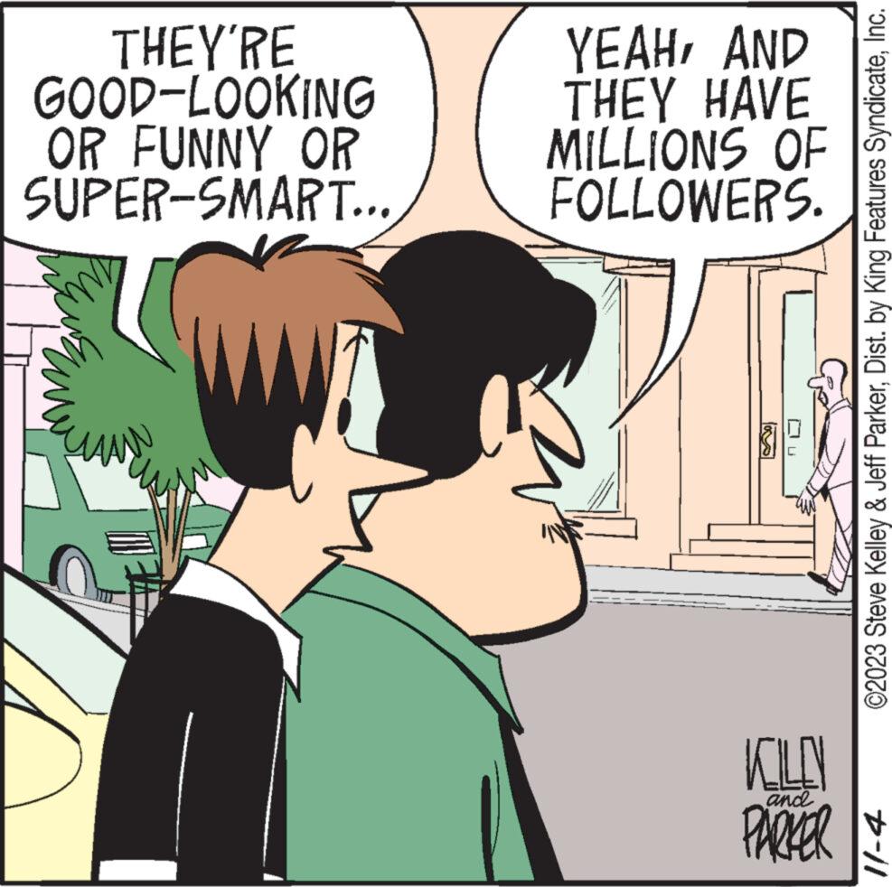 Organism OCR: THEY'RE GOOD-LOOKING OR FUNNY OR SUPER-SMART... YEAHAND THEY HAVE MILLIONS OF FOLLOWERS. ? KILLN and PARKER ©2023 Steve Kelley & Jeff ParkerInc. 11-4 THEY'RE GOOD - LOOKING OR FUNNY OR SUPER - SMART ... YEAHAND THEY HAVE MILLIONS OF FOLLOWERS . ? KILLN and PARKER © 2023 Steve Kelley & Jeff ParkerDist . by King Features SyndicateInc. 11-4