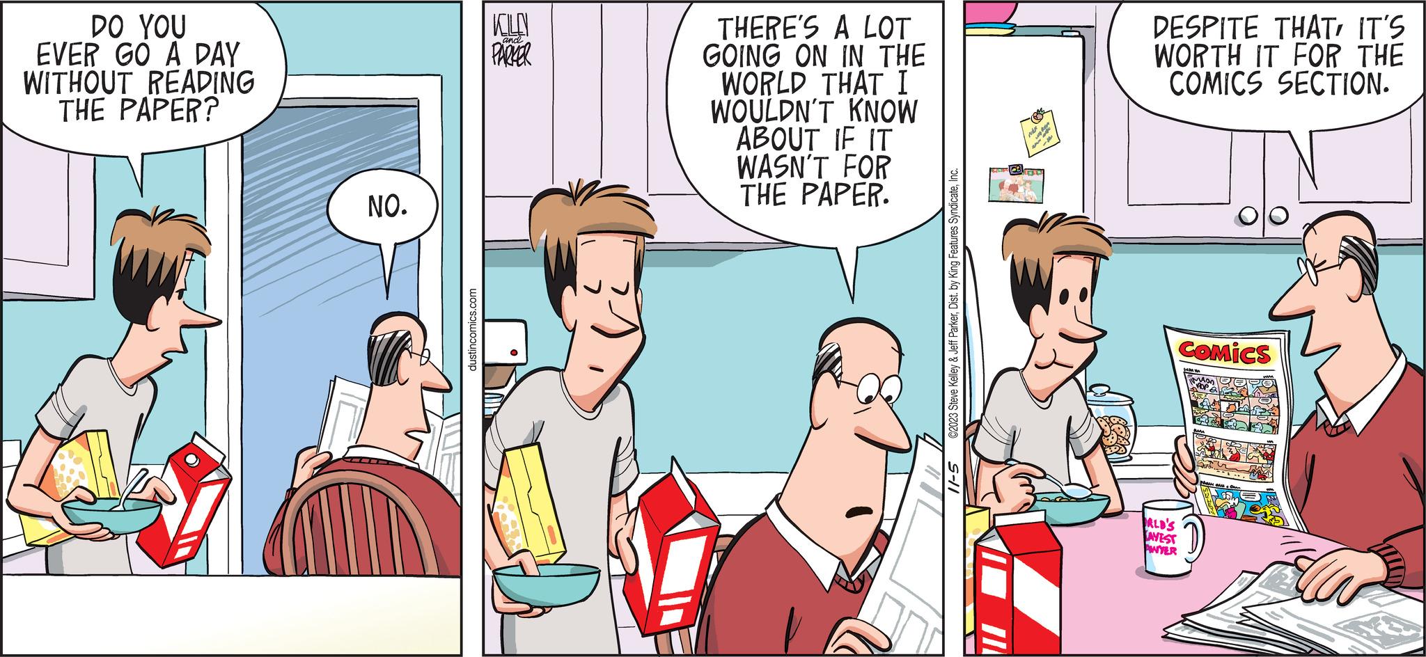 Art OCR: DO YOU EVER GO A DAY WITHOUT READING THE PAPER? NO. dustincomics.com KOLN and PARKER THERE'S A LOT GOING ON IN THE WORLD THAT I WOULDN'T KNOW ABOUT IF IT WASN'T FOR THE PAPER. ©2023 Steve Kelley & Jeff ParkerInc. 5-11 A DESPITE THATIT'S WORTH IT FOR THE COMICS SECTION. COMICS ALD'S AVEST AWYER DO YOU EVER GO A DAY WITHOUT READING THE PAPER ? NO . dustincomics.com KOLN and PARKER THERE'S A LOT GOING ON IN THE WORLD THAT I WOULDN'T KNOW ABOUT IF IT WASN'T FOR THE PAPER . © 2023 Steve Kelley & Jeff ParkerDist . by King Features SyndicateInc. 5-11 A DESPITE THATIT'S WORTH IT FOR THE COMICS SECTION . COMICS ALD'S AVEST AWYER