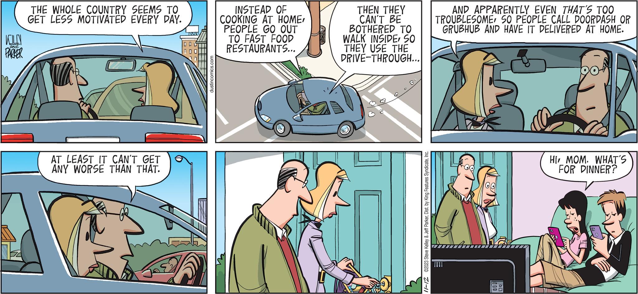 Conversation OCR: KOLEN and. PARKER THE WHOLE COUNTRY SEEMS TO GET LESS MOTIVATED EVERY DAY. AT LEAST IT CAN'T GET ANY WORSE THAN THAT. INNIV dustincomics.com INSTEAD OF COOKING AT HOMEPEOPLE GO OUT TO FAST FOOD RESTAURANTS... THEN THEY CAN'T BE BOTHERED TO WALK INSIDESO THEY USE THE DRIVE-THROUGH... 11-12 ©2023 Steve Kelley & Jeff ParkerInc. AND APPARENTLY EVEN THAT'S TOO TROUBLESOMESO PEOPLE CALL DOORDASH OR GRUBHUB AND HAVE IT DELIVERED AT HOME. BUD 05 HI MOM. WHAT'S FOR DINNER? KOLEN and . PARKER THE WHOLE COUNTRY SEEMS TO GET LESS MOTIVATED EVERY DAY . AT LEAST IT CAN'T GET ANY WORSE THAN THAT . INNIV dustincomics.com INSTEAD OF COOKING AT HOMEPEOPLE GO OUT TO FAST FOOD RESTAURANTS ... THEN THEY CAN'T BE BOTHERED TO WALK INSIDESO THEY USE THE DRIVE - THROUGH ... 11-12 © 2023 Steve Kelley & Jeff ParkerDist . by King Features SyndicateInc. AND APPARENTLY EVEN THAT'S TOO TROUBLESOMESO PEOPLE CALL DOORDASH OR GRUBHUB AND HAVE IT DELIVERED AT HOME . BUD 05 HI MOM . WHAT'S FOR DINNER ?