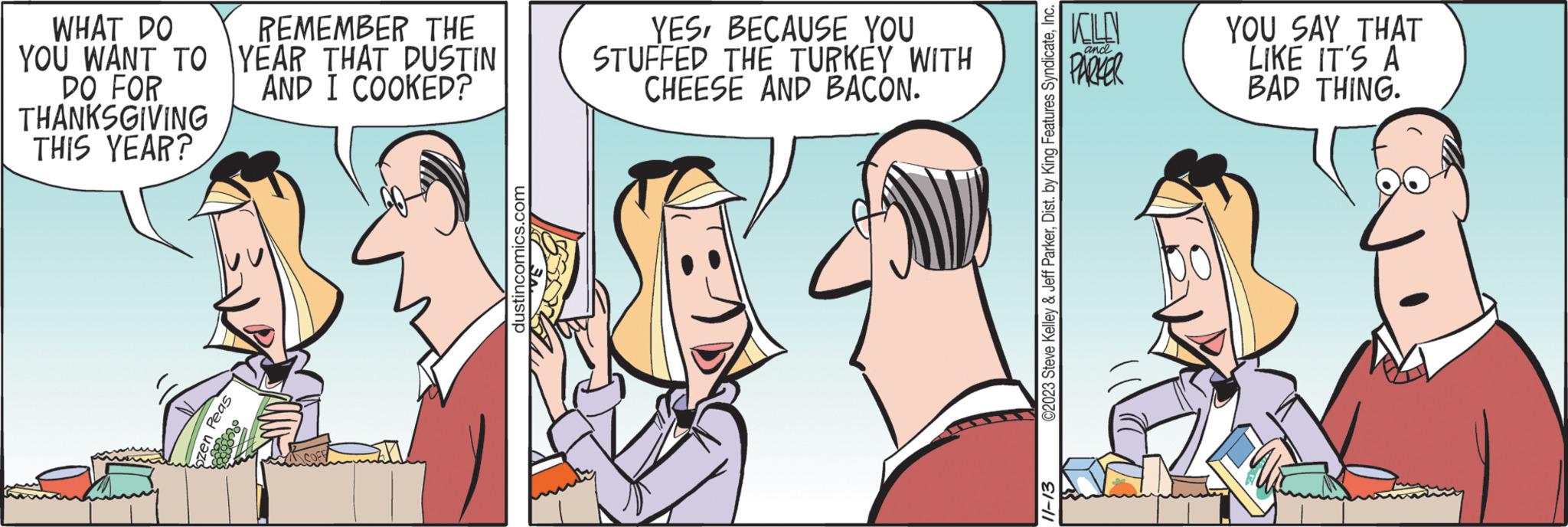 Jaw OCR: WHAT DO YOU WANT TO DO FOR THANKSGIVING THIS YEAR? ozen Peas REMEMBER THE YEAR THAT DUSTIN AND I COOKED? dustincomics.com YESBECAUSE YOU STUFFED THE TURKEY WITH CHEESE AND BACON. ©2023 Steve Kelley & Jeff ParkerInc. 11-13 KILD PARKER and YOU SAY THAT LIKE IT'S A BAD THING. WHAT DO YOU WANT TO DO FOR THANKSGIVING THIS YEAR ? ozen Peas REMEMBER THE YEAR THAT DUSTIN AND I COOKED ? dustincomics.com YESBECAUSE YOU STUFFED THE TURKEY WITH CHEESE AND BACON . © 2023 Steve Kelley & Jeff ParkerDist . by King Features SyndicateInc. 11-13 KILD PARKER and YOU SAY THAT LIKE IT'S A BAD THING .