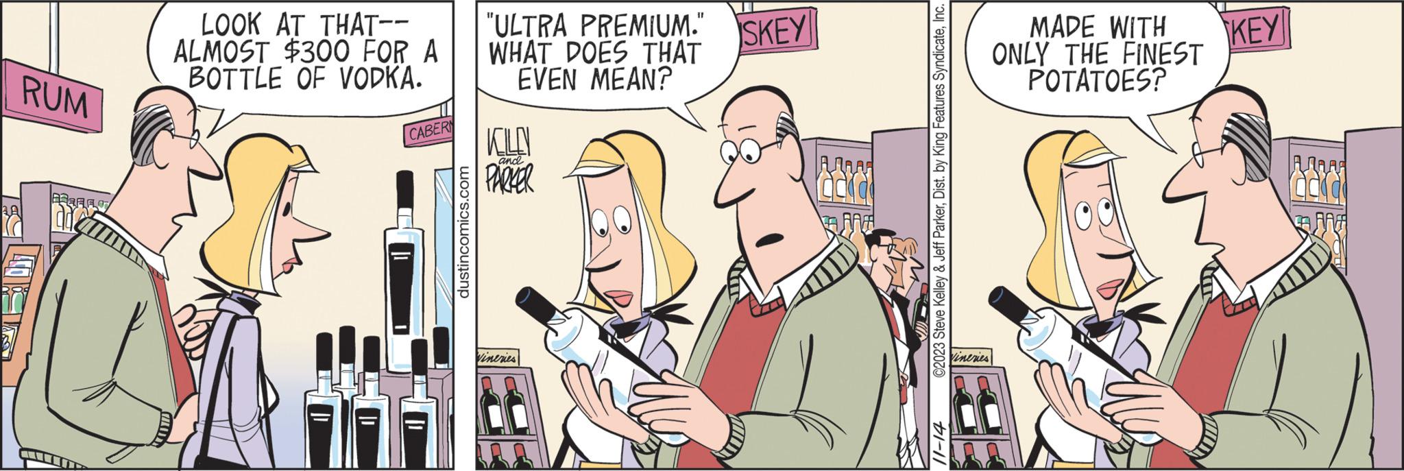 Fictional character OCR: AA RUM BFF LOOK AT THAT-- ALMOST $300 FOR A BOTTLE OF VODKA. CABERN dustincomics.com 11 "ULTRA PREMIUM." SKEY WHAT DOES THAT EVEN MEAN? ELE and PARKER Vineries å AMA FREE ©2023 Steve Kelley & Jeff ParkerInc. #1-11 Vineries MADE WITH ONLY THE FINEST POTATOES? KEY AA RUM BFF LOOK AT THAT- ALMOST $ 300 FOR A BOTTLE OF VODKA . CABERN dustincomics.com 11 " ULTRA PREMIUM . " SKEY WHAT DOES THAT EVEN MEAN ? ELE and PARKER Vineries å AMA FREE © 2023 Steve Kelley & Jeff ParkerDist . by King Features SyndicateInc. # 1-11 Vineries MADE WITH ONLY THE FINEST POTATOES ? KEY