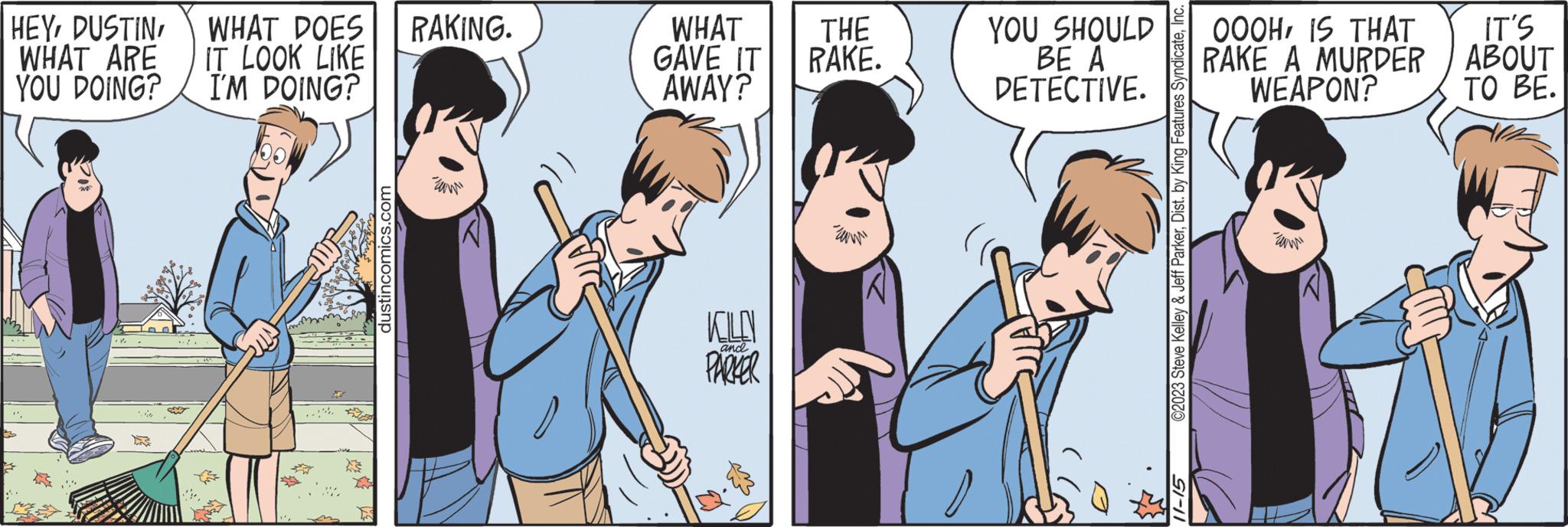 Mammal OCR: HEYWHAT DOES WHAT ARE IT LOOK LIKE YOU DOING? I'M DOING? .. Wag dustincomics.com RAKING. WHAT GAVE IT AWAY? KOLO PARKER and ? THE RAKE. ami YOU SHOULD BE A DETECTIVE. ©2023 Steve Kelley & Jeff ParkerInc. 51-11 OOOH IS THAT RAKE A MURDER WEAPON? wm IT'S ABOUT TO BE. HEYWHAT DOES WHAT ARE IT LOOK LIKE YOU DOING ? I'M DOING ? .. Wag dustincomics.com RAKING . WHAT GAVE IT AWAY ? KOLO PARKER and ? THE RAKE . ami YOU SHOULD BE A DETECTIVE . © 2023 Steve Kelley & Jeff ParkerDist . by King Features SyndicateInc. 51-11 OOOH IS THAT RAKE A MURDER WEAPON ? wm IT'S ABOUT TO BE .