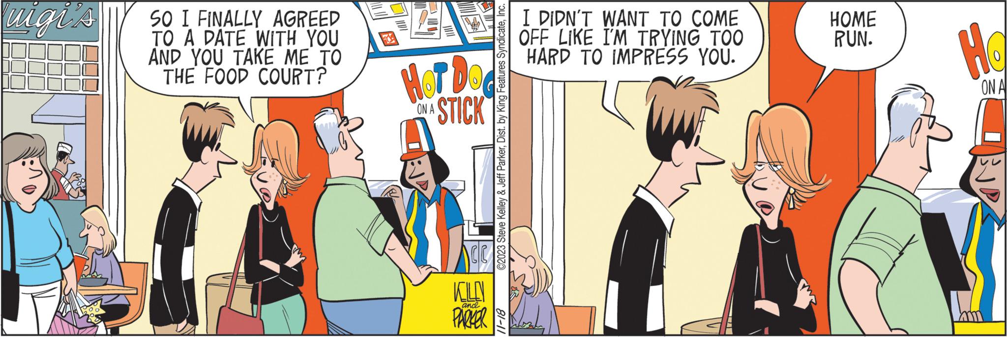Animated cartoon OCR: Puigi's SO I FINALLY AGREED TO A DATE WITH YOU AND YOU TAKE ME TO THE FOOD COURT? HOT DO STICK ON A KOLO PARKER and ©2023 Steve Kelley & Jeff ParkerInc. 11-18 I DIDN'T WANT TO COME OFF LIKE I'M TRYING TOO HARD TO IMPRESS YOU. HOME RUN. Ho ON A Puigi's SO I FINALLY AGREED TO A DATE WITH YOU AND YOU TAKE ME TO THE FOOD COURT ? HOT DO STICK ON A KOLO PARKER and © 2023 Steve Kelley & Jeff ParkerDist . by King Features SyndicateInc. 11-18 I DIDN'T WANT TO COME OFF LIKE I'M TRYING TOO HARD TO IMPRESS YOU . HOME RUN . Ho ON A