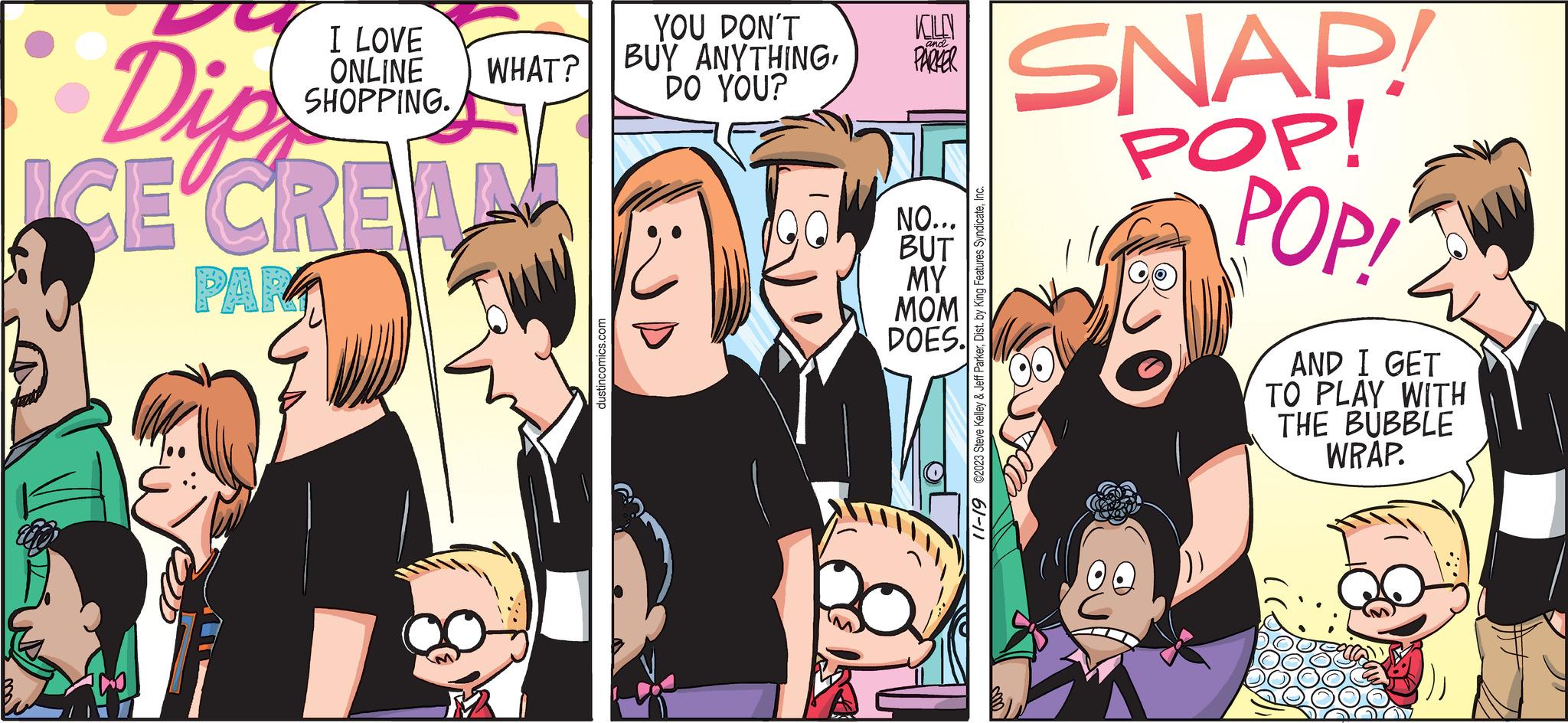 Comic book OCR: Dip ICE CREA PAR I LOVE ONLINE WHAT? SHOPPING. dustincomics.com YOU DON'T BUY ANYTHINGDO YOU? KILO PARKER and NO... BUT MY MOM DOES. 11-19 ©2023 Steve Kelley & Jeff ParkerInc. SNAP! POP! POP! AND I GET TO PLAY WITH THE BUBBLE WRAP. Dip ICE CREA PAR I LOVE ONLINE WHAT ? SHOPPING . dustincomics.com YOU DON'T BUY ANYTHINGDO YOU ? KILO PARKER and NO ... BUT MY MOM DOES . 11-19 © 2023 Steve Kelley & Jeff ParkerDist . by King Features SyndicateInc. SNAP ! POP ! POP ! AND I GET TO PLAY WITH THE BUBBLE WRAP .