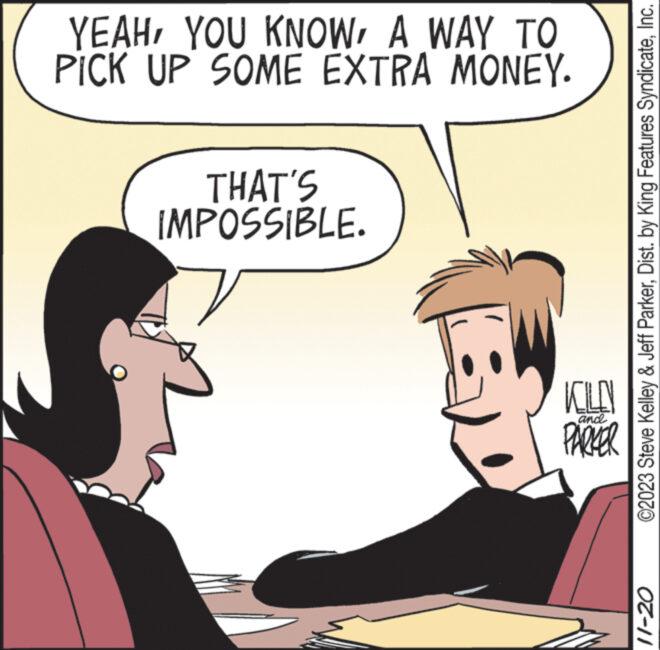 Gesture OCR: YEAHA WAY TO PICK UP SOME EXTRA MONEY. THAT'S IMPOSSIBLE. KILN PARKER ©2023 Steve Kelley & Jeff ParkerInc. 11-20 YEAHYOU KNOWA WAY TO PICK UP SOME EXTRA MONEY . THAT'S IMPOSSIBLE . KILN PARKER © 2023 Steve Kelley & Jeff ParkerDist . by King Features SyndicateInc. 11-20