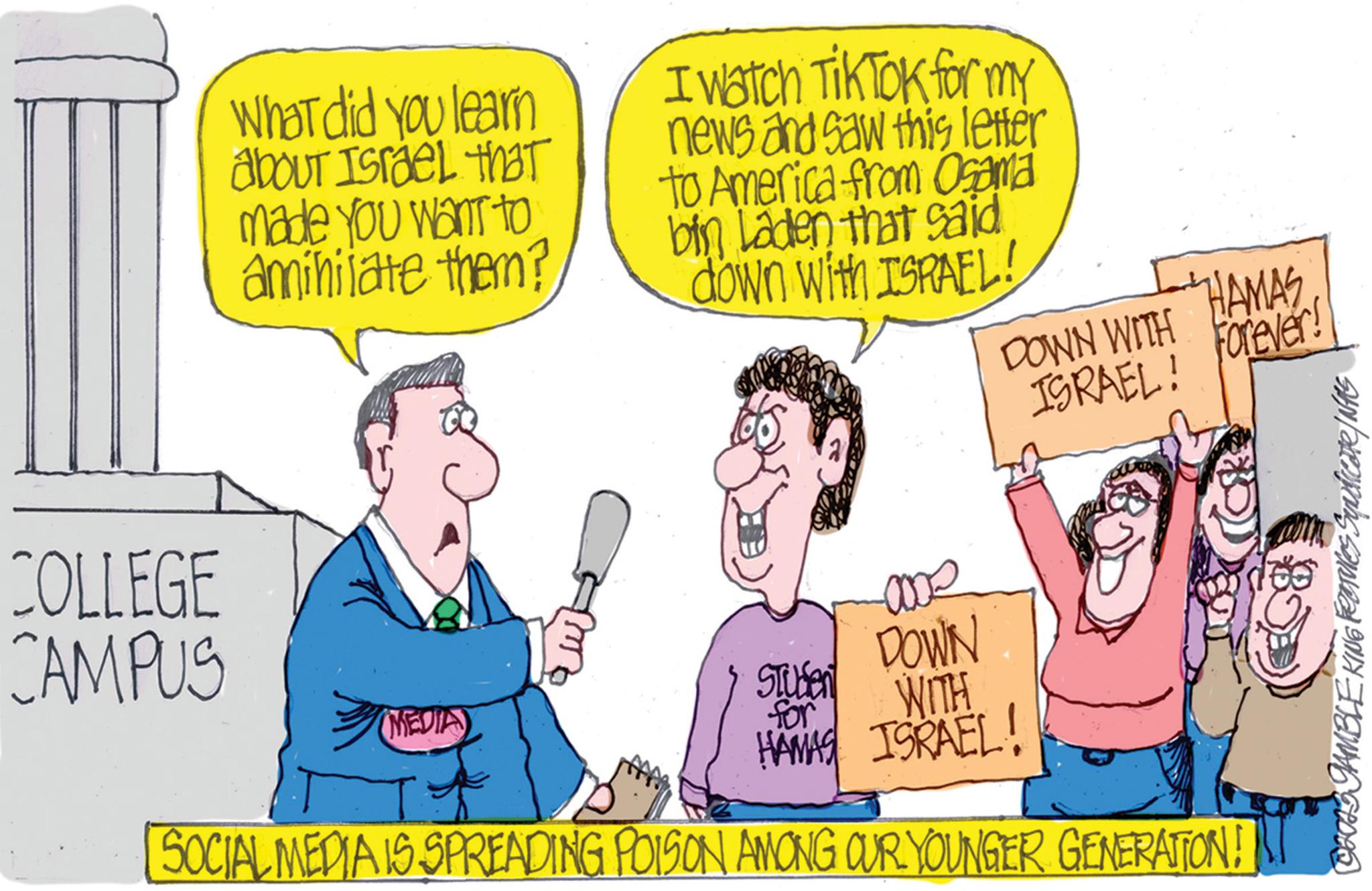 Happy OCR: COLLEGE CAMPUS What did you learn about Israel that made you want to amihilate them? I watch Tik Tok for my news and saw this letter to America from Osama bin Laden that said down with ISRAEL! (MEDIA) DOWN WITH ISRAEL! HAMASForever! ame DOWN Studen for WITH HAMAS ISRAEL! SOCIAL MEDIA IS SPREADING POISON AMONG OUR YOUNGER GENERATION! ?HOIS GAMBLE KING Features Syndicate / NAS COLLEGE CAMPUS What did you learn about Israel that made you want to amihilate them ? I watch Tik Tok for my news and saw this letter to America from Osama bin Laden that said down with ISRAEL ! ( MEDIA ) DOWN WITH ISRAEL ! HAMASForever ! ame DOWN Studen for WITH HAMAS ISRAEL ! SOCIAL MEDIA IS SPREADING POISON AMONG OUR YOUNGER GENERATION ! ?HOIS GAMBLE KING Features Syndicate / NAS