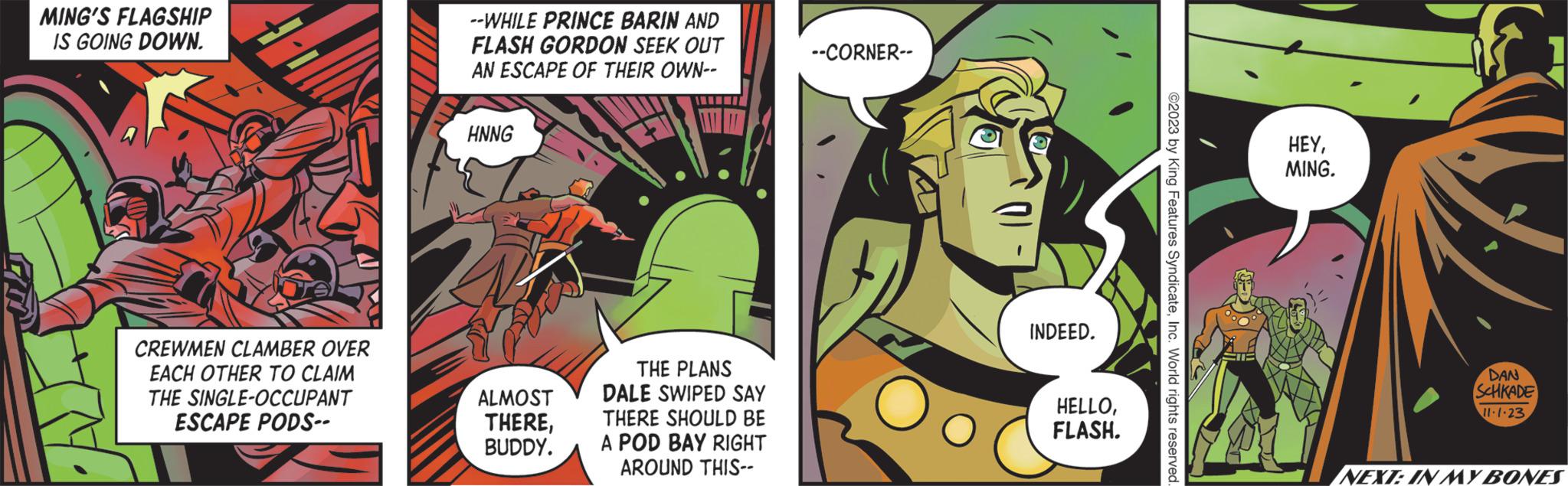 Fiction OCR: FIT MING'S FLAGSHIP IS GOING DOWN. CREWMEN CLAMBER OVER EACH OTHER TO CLAIM THE SINGLE-OCCUPANT ESCAPE PODS-- --WHILE PRINCE BARIN AND FLASH GORDON SEEK OUT AN ESCAPE OF THEIR OWN-- HNNG ALMOST THEREBUDDY. THE PLANS DALE SWIPED SAY THERE SHOULD BE A POD BAY RIGHT AROUND THIS-- --CORNER-- INDEED. HELLOFLASH. ?2023 by King Features SyndicateInc. World rights reserved. HEYMING. . DAN SCHKADE 11.1.23 NEXT: IN MY BONES FIT MING'S FLAGSHIP IS GOING DOWN . CREWMEN CLAMBER OVER EACH OTHER TO CLAIM THE SINGLE - OCCUPANT ESCAPE PODS- --WHILE PRINCE BARIN AND FLASH GORDON SEEK OUT AN ESCAPE OF THEIR OWN- HNNG ALMOST THEREBUDDY . THE PLANS DALE SWIPED SAY THERE SHOULD BE A POD BAY RIGHT AROUND THIS- --CORNER- INDEED . HELLOFLASH . ?2023 by King Features SyndicateInc. World rights reserved . HEYMING . . DAN SCHKADE 11.1.23 NEXT : IN MY BONES
