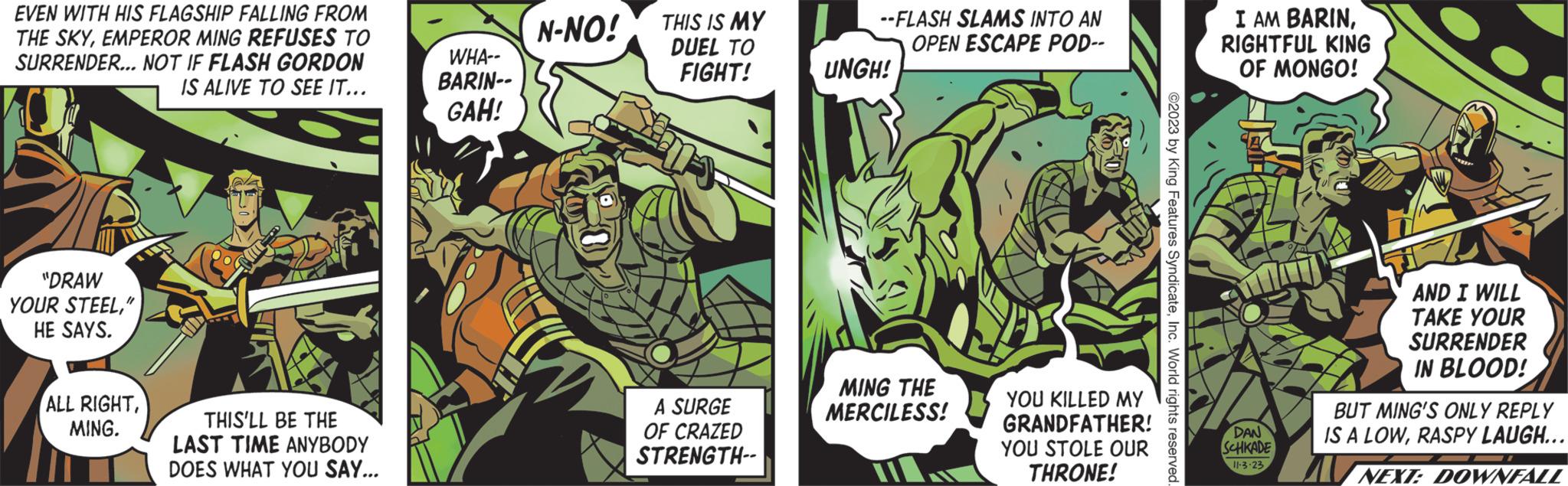 Art OCR: EVEN WITH HIS FLAGSHIP FALLING FROM THE SKYEMPEROR MING REFUSES TO SURRENDER... NOT IF FLASH GORDON IS ALIVE TO SEE IT... "DRAW YOUR STEEL" HE SAYS. ALL RIGHTMING. THIS'LL BE THE LAST TIME ANYBODY DOES WHAT YOU SAY... WHA-- BARIN-- GAH! N-NO! THIS IS MY DUEL TO FIGHT! US A SURGE OF CRAZED STRENGTH-- --FLASH SLAMS INTO AN OPEN ESCAPE POD-- UNGH! MING THE MERCILESS! YOU KILLED MY GRANDFATHER! YOU STOLE OUR THRONE! I AM BARINRIGHTFUL KING OF MONGO! TAT DAN SCHKADE 11-3-23 AND I WILL TAKE YOUR SURRENDER IN BLOOD! BUT MING'S ONLY REPLY IS A LOWRASPY LAUGH... NEXT: DOWNFALL EVEN WITH HIS FLAGSHIP FALLING FROM THE SKYEMPEROR MING REFUSES TO SURRENDER ... NOT IF FLASH GORDON IS ALIVE TO SEE IT ... " DRAW YOUR STEEL" HE SAYS . ALL RIGHTMING . THIS'LL BE THE LAST TIME ANYBODY DOES WHAT YOU SAY ... WHA- BARIN- GAH ! N - NO ! THIS IS MY DUEL TO FIGHT ! US A SURGE OF CRAZED STRENGTH- --FLASH SLAMS INTO AN OPEN ESCAPE POD- UNGH ! MING THE MERCILESS ! YOU KILLED MY GRANDFATHER ! YOU STOLE OUR THRONE ! I AM BARINRIGHTFUL KING OF MONGO ! TAT DAN SCHKADE 11-3-23 AND I WILL TAKE YOUR SURRENDER IN BLOOD ! BUT MING'S ONLY REPLY IS A LOWRASPY LAUGH ... NEXT : DOWNFALL