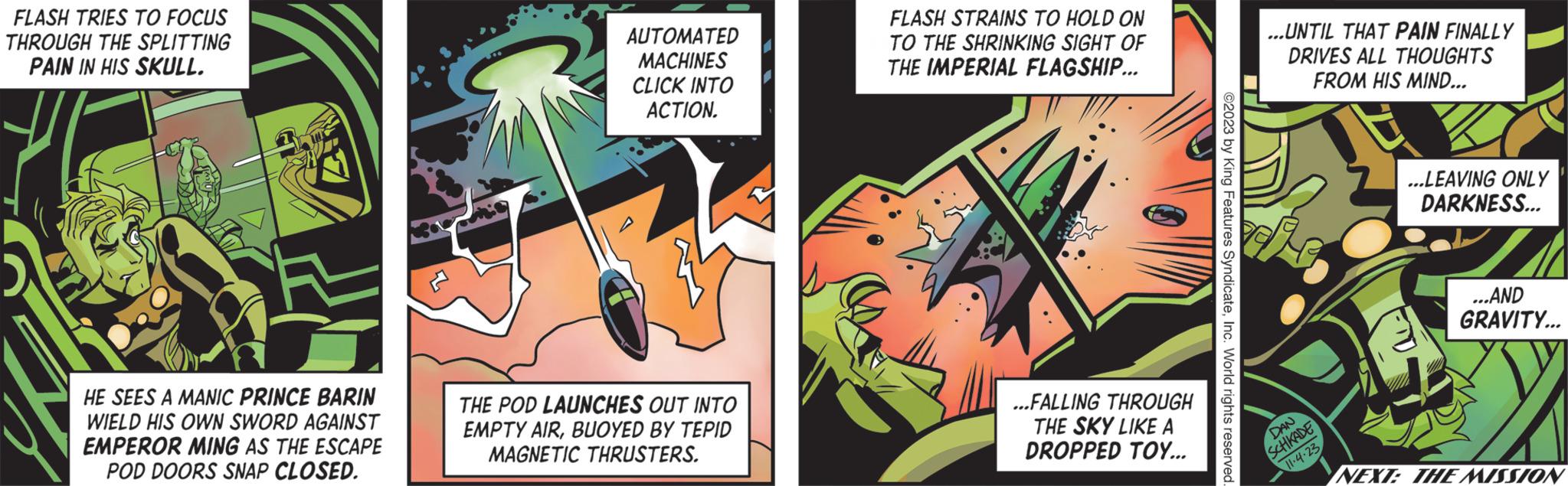 Fictional character OCR: FLASH TRIES TO FOCUS THROUGH THE SPLITTING PAIN IN HIS SKULL. HE SEES A MANIC PRINCE BARIN WIELD HIS OWN SWORD AGAINST EMPEROR MING AS THE ESCAPE POD DOORS SNAP CLOSED. AUTOMATED MACHINES CLICK INTO ACTION. THE POD LAUNCHES OUT INTO EMPTY AIRBUOYED BY TEPID MAGNETIC THRUSTERS. FLASH STRAINS TO HOLD ON TO THE SHRINKING SIGHT OF THE IMPERIAL FLAGSHIP... ...FALLING THROUGH THE SKY LIKE A DROPPED TOY... ©2023 by King Features SyndicateInc. World rights reserved ...UNTIL THAT PAIN FINALLY DRIVES ALL THOUGHTS FROM HIS MIND... DAN SCHKADE 11.4.23 ...LEAVING ONLY DARKNESS... ...AND GRAVITY... NEXT: THE MISSION FLASH TRIES TO FOCUS THROUGH THE SPLITTING PAIN IN HIS SKULL . HE SEES A MANIC PRINCE BARIN WIELD HIS OWN SWORD AGAINST EMPEROR MING AS THE ESCAPE POD DOORS SNAP CLOSED . AUTOMATED MACHINES CLICK INTO ACTION . THE POD LAUNCHES OUT INTO EMPTY AIRBUOYED BY TEPID MAGNETIC THRUSTERS . FLASH STRAINS TO HOLD ON TO THE SHRINKING SIGHT OF THE IMPERIAL FLAGSHIP ... ... FALLING THROUGH THE SKY LIKE A DROPPED TOY ... © 2023 by King Features SyndicateInc. World rights reserved ... UNTIL THAT PAIN FINALLY DRIVES ALL THOUGHTS FROM HIS MIND ... DAN SCHKADE 11.4.23 ... LEAVING ONLY DARKNESS ... ... AND GRAVITY ... NEXT : THE MISSION