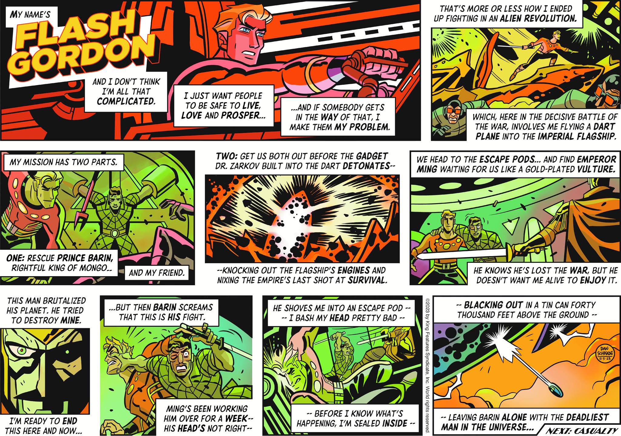 Fictional character OCR: MY NAME'S FLASH GORDON MY MISSION HAS TWO PARTS. AND I DON'T THINK I'M ALL THAT COMPLICATED. 12 ONE: RESCUE PRINCE BARINRIGHTFUL KING OF MONGO.. m! THIS MAN BRUTALIZED HIS PLANET. HE TRIED TO DESTROY MINE. I'M READY TO END THIS HERE AND NOW... AND MY FRIEND. AU I JUST WANT PEOPLE TO BE SAFE TO LIVELOVE AND PROSPER... ...BUT THEN BARIN SCREAMS THAT THIS IS HIS FIGHT. 191 ...AND IF SOMEBODY GETS IN THE WAY OF THATI MAKE THEM MY PROBLEM. TWO: GET US BOTH OUT BEFORE THE GADGET DR. ZARKOV BUILT INTO THE DART DETONATES-- MING'S BEEN WORKING HIM OVER FOR A WEEK-- HIS HEAD'S NOT RIGHT-- --KNOCKING OUT THE FLAGSHIP'S ENGINES AND NIXING THE EMPIRE'S LAST SHOT AT SURVIVAL. HE SHOVES ME INTO AN ESCAPE POD .. - I BASH MY HEAD PRETTY BAD - -- - BEFORE I KNOW WHAT'S HAPPENINGI'M SEALED INSIDE -- THAT'S MORE OR LESS HOW I ENDED UP FIGHTING IN AN ALIEN REVOLUTION. ©2023 by King Features SyndicateInc. World rights reserved. WHICHHERE IN THE DECISIVE BATTLE OF THE WARINVOLVES ME FLYING A DART PLANE INTO THE IMPERIAL FLAGSHIP. WE HEAD TO THE ESCAPE PODS... AND FIND EMPEROR MING WAITING FOR US LIKE A GOLD-PLATED VULTURE. HE KNOWS HE'S LOST THE WARBUT HE DOESN'T WANT ME ALIVE TO ENJOY IT. -- BLACKING OUT IN A TIN CAN FORTY THOUSAND FEET ABOVE THE GROUND -- DAN SCHKADE 11-5-23 --LEAVING BARIN ALONE WITH THE DEADLIEST MAN IN THE UNIVERSE... NEXT: CASUALTY MY NAME'S FLASH GORDON MY MISSION HAS TWO PARTS . AND I DON'T THINK I'M ALL THAT COMPLICATED . 12 ONE : RESCUE PRINCE BARINRIGHTFUL KING OF MONGO .. m ! THIS MAN BRUTALIZED HIS PLANET . HE TRIED TO DESTROY MINE . I'M READY TO END THIS HERE AND NOW ... AND MY FRIEND . AU I JUST WANT PEOPLE TO BE SAFE TO LIVELOVE AND PROSPER ... ... BUT THEN BARIN SCREAMS THAT THIS IS HIS FIGHT . 191 ... AND IF SOMEBODY GETS IN THE WAY OF THATI MAKE THEM MY PROBLEM . TWO : GET US BOTH OUT BEFORE THE GADGET DR . ZARKOV BUILT INTO THE DART DETONATES- MING'S BEEN WORKING HIM OVER FOR A WEEK- HIS HEAD'S NOT RIGHT- --KNOCKING OUT THE FLAGSHIP'S ENGINES AND NIXING THE EMPIRE'S LAST SHOT AT SURVIVAL . HE SHOVES ME INTO AN ESCAPE POD .. - I BASH MY HEAD PRETTY BAD - -- - BEFORE I KNOW WHAT'S HAPPENINGI'M SEALED INSIDE -- THAT'S MORE OR LESS HOW I ENDED UP FIGHTING IN AN ALIEN REVOLUTION . © 2023 by King Features SyndicateInc. World rights reserved . WHICHHERE IN THE DECISIVE BATTLE OF THE WARINVOLVES ME FLYING A DART PLANE INTO THE IMPERIAL FLAGSHIP . WE HEAD TO THE ESCAPE PODS ... AND FIND EMPEROR MING WAITING FOR US LIKE A GOLD - PLATED VULTURE . HE KNOWS HE'S LOST THE WARBUT HE DOESN'T WANT ME ALIVE TO ENJOY IT . -- BLACKING OUT IN A TIN CAN FORTY THOUSAND FEET ABOVE THE GROUND -- DAN SCHKADE 11-5-23 --LEAVING BARIN ALONE WITH THE DEADLIEST MAN IN THE UNIVERSE ... NEXT : CASUALTY
