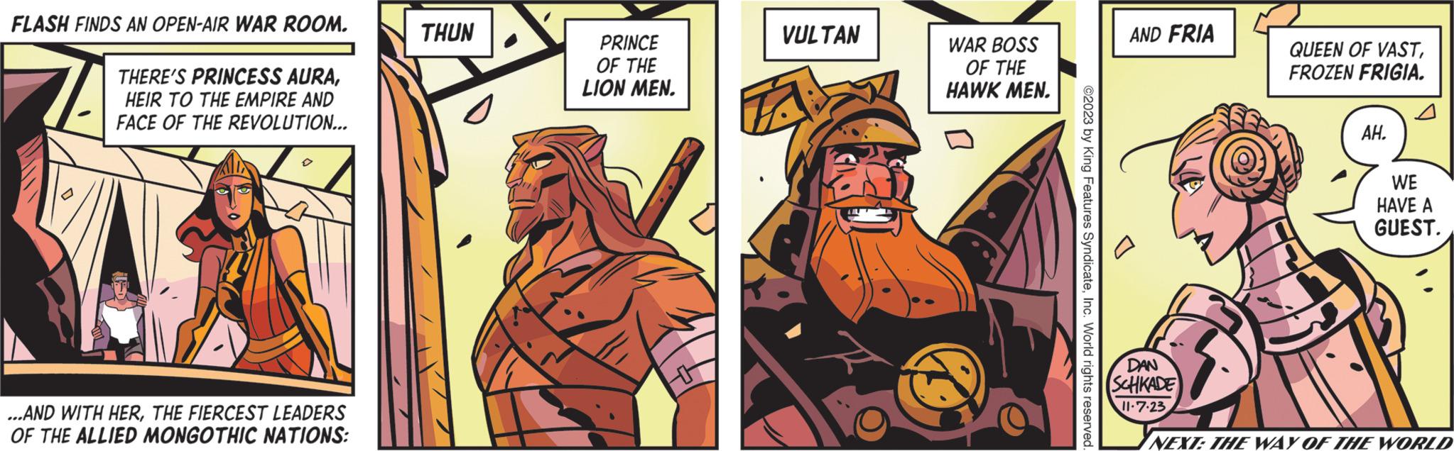 Comics OCR: FLASH FINDS AN OPEN-AIR WAR ROOM. THERE'S PRINCESS AURAHEIR TO THE EMPIRE AND FACE OF THE REVOLUTION... ...AND WITH HERTHE FIERCEST LEADERS OF THE ALLIED MONGOTHIC NATIONS: THUN PRINCE OF THE LION MEN. VULTAN WAR BOSS OF THE HAWK MEN. ? ©2023 by King Features SyndicateInc. World rights reserved. AND FRIA DAN SCHKADE 11.7.23 QUEEN OF VASTFROZEN FRIGIA. n AH. WE HAVE A GUEST. NEXT: THE WAY OF THE WORLD FLASH FINDS AN OPEN - AIR WAR ROOM . THERE'S PRINCESS AURAHEIR TO THE EMPIRE AND FACE OF THE REVOLUTION ... ... AND WITH HERTHE FIERCEST LEADERS OF THE ALLIED MONGOTHIC NATIONS : THUN PRINCE OF THE LION MEN . VULTAN WAR BOSS OF THE HAWK MEN . ? © 2023 by King Features SyndicateInc. World rights reserved . AND FRIA DAN SCHKADE 11.7.23 QUEEN OF VASTFROZEN FRIGIA . n AH . WE HAVE A GUEST . NEXT : THE WAY OF THE WORLD