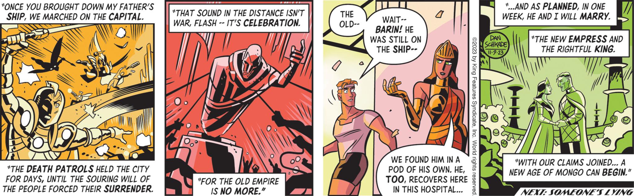 Illustration OCR: "ONCE YOU BROUGHT DOWN MY FATHER'S SHIPWE MARCHED ON THE CAPITAL. "THE DEATH PATROLS HELD THE CITY FOR DAYSUNTIL THE SOURING WILL OF THE PEOPLE FORCED THEIR SURRENDER. "THAT SOUND IN THE DISTANCE ISN'T WARFLASH -- IT'S CELEBRATION. "FOR THE OLD EMPIRE IS NO MORE." THE OLD-- WAIT-- BARIN! HE WAS STILL ON THE SHIP- Aff WE FOUND HIM IN A POD OF HIS OWN. HERECOVERS HERE IN THIS HOSPITAL... ©2023 by King Features SyndicateInc. World rights reserved. "...AND AS PLANNEDIN ONE WEEKHE AND I WILL MARRY. DAN SCHKADE 11.9.23 "THE NEW EMPRESS AND THE RIGHTFUL KING. "WITH OUR CLAIMS JOINED... A NEW AGE OF MONGO CAN BEGIN." NEXT: SOMEONE'S LYING " ONCE YOU BROUGHT DOWN MY FATHER'S SHIPWE MARCHED ON THE CAPITAL . " THE DEATH PATROLS HELD THE CITY FOR DAYSUNTIL THE SOURING WILL OF THE PEOPLE FORCED THEIR SURRENDER . " THAT SOUND IN THE DISTANCE ISN'T WARFLASH -- IT'S CELEBRATION . " FOR THE OLD EMPIRE IS NO MORE . " THE OLD- WAIT- BARIN ! HE WAS STILL ON THE SHIP Aff WE FOUND HIM IN A POD OF HIS OWN . HERECOVERS HERE IN THIS HOSPITAL ... © 2023 by King Features SyndicateInc. World rights reserved . " ... AND AS PLANNEDIN ONE WEEKHE AND I WILL MARRY . DAN SCHKADE 11.9.23 " THE NEW EMPRESS AND THE RIGHTFUL KING . " WITH OUR CLAIMS JOINED ... A NEW AGE OF MONGO CAN BEGIN . " NEXT : SOMEONE'S LYING