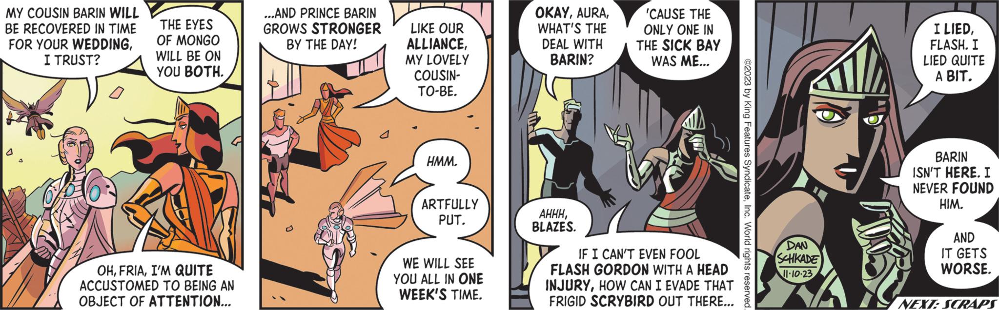 Comic book OCR: MY COUSIN BARIN WILL BE RECOVERED IN TIME FOR YOUR WEDDINGI TRUST? THE EYES OF MONGO WILL BE ON YOU BOTH. OHI'M QUITE ACCUSTOMED TO BEING AN OBJECT OF ATTENTION... ...AND PRINCE BARIN GROWS STRONGER BY THE DAY! LIKE OUR ALLIANCEMY LOVELY COUSIN- TO-BE. HMM. ARTFULLY PUT. WE WILL SEE YOU ALL IN ONE WEEK'S TIME. OKAYWHAT'S THE DEAL WITH BARIN? AHHHBLAZES. 'CAUSE THE ONLY ONE IN THE SICK BAY WAS ME... IF I CAN'T EVEN FOOL FLASH GORDON WITH A HEAD INJURYHOW CAN I EVADE THAT FRIGID SCRYBIRD OUT THERE... ©2023 by King Features SyndicateInc. World rights reserved DAN SCHKADE 11.10.23 IS I LIEDFLASH. I LIED QUITE A BIT. BARIN ISN'T HERE. I NEVER FOUND HIM. AND IT GETS WORSE. NEXT: SCRAPS MY COUSIN BARIN WILL BE RECOVERED IN TIME FOR YOUR WEDDINGI TRUST ? THE EYES OF MONGO WILL BE ON YOU BOTH . OHI'M QUITE ACCUSTOMED TO BEING AN OBJECT OF ATTENTION ... ... AND PRINCE BARIN GROWS STRONGER BY THE DAY ! LIKE OUR ALLIANCEMY LOVELY COUSIN TO - BE . HMM . ARTFULLY PUT . WE WILL SEE YOU ALL IN ONE WEEK'S TIME . OKAYWHAT'S THE DEAL WITH BARIN ? AHHHBLAZES . ' CAUSE THE ONLY ONE IN THE SICK BAY WAS ME ... IF I CAN'T EVEN FOOL FLASH GORDON WITH A HEAD INJURYHOW CAN I EVADE THAT FRIGID SCRYBIRD OUT THERE ... © 2023 by King Features SyndicateInc. World rights reserved DAN SCHKADE 11.10.23 IS I LIEDFLASH . I LIED QUITE A BIT . BARIN ISN'T HERE . I NEVER FOUND HIM . AND IT GETS WORSE . NEXT : SCRAPS