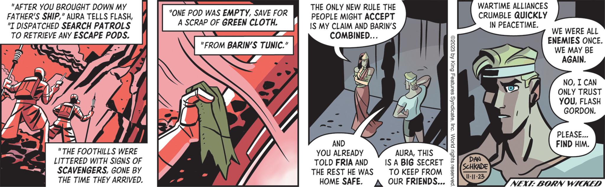 Fiction OCR: "AFTER YOU BROUGHT DOWN MY FATHER'S SHIP"I DISPATCHED SEARCH PATROLS TO RETRIEVE ANY ESCAPE PODS. "THE FOOTHILLS WERE LITTERED WITH SIGNS OF SCAVENGERSGONE BY THE TIME THEY ARRIVED. "ONE POD WAS EMPTYSAVE FOR A SCRAP OF GREEN CLOTH. "FROM BARIN'S TUNIC." D THE ONLY NEW RULE THE PEOPLE MIGHT ACCEPT IS MY CLAIM AND BARIN'S COMBINED... AND YOU ALREADY TOLD FRIA AND THE REST HE WAS HOME SAFE. AURATHIS IS A BIG SECRET TO KEEP FROM OUR FRIENDS... WARTIME ALLIANCES CRUMBLE QUICKLY IN PEACETIME. DAN SCHKADE 11-11-23 WE WERE ALL ENEMIES ONCE. WE MAY BE AGAIN. NOI CAN ONLY TRUST YOUFLASH GORDON. PLEASE... FIND HIM. NEXT: BORN WICKED " AFTER YOU BROUGHT DOWN MY FATHER'S SHIP" AURA TELLS FLASH" I DISPATCHED SEARCH PATROLS TO RETRIEVE ANY ESCAPE PODS . " THE FOOTHILLS WERE LITTERED WITH SIGNS OF SCAVENGERSGONE BY THE TIME THEY ARRIVED . " ONE POD WAS EMPTYSAVE FOR A SCRAP OF GREEN CLOTH . " FROM BARIN'S TUNIC . " D THE ONLY NEW RULE THE PEOPLE MIGHT ACCEPT IS MY CLAIM AND BARIN'S COMBINED ... AND YOU ALREADY TOLD FRIA AND THE REST HE WAS HOME SAFE . AURATHIS IS A BIG SECRET TO KEEP FROM OUR FRIENDS ... WARTIME ALLIANCES CRUMBLE QUICKLY IN PEACETIME . DAN SCHKADE 11-11-23 WE WERE ALL ENEMIES ONCE . WE MAY BE AGAIN . NOI CAN ONLY TRUST YOUFLASH GORDON . PLEASE ... FIND HIM . NEXT : BORN WICKED