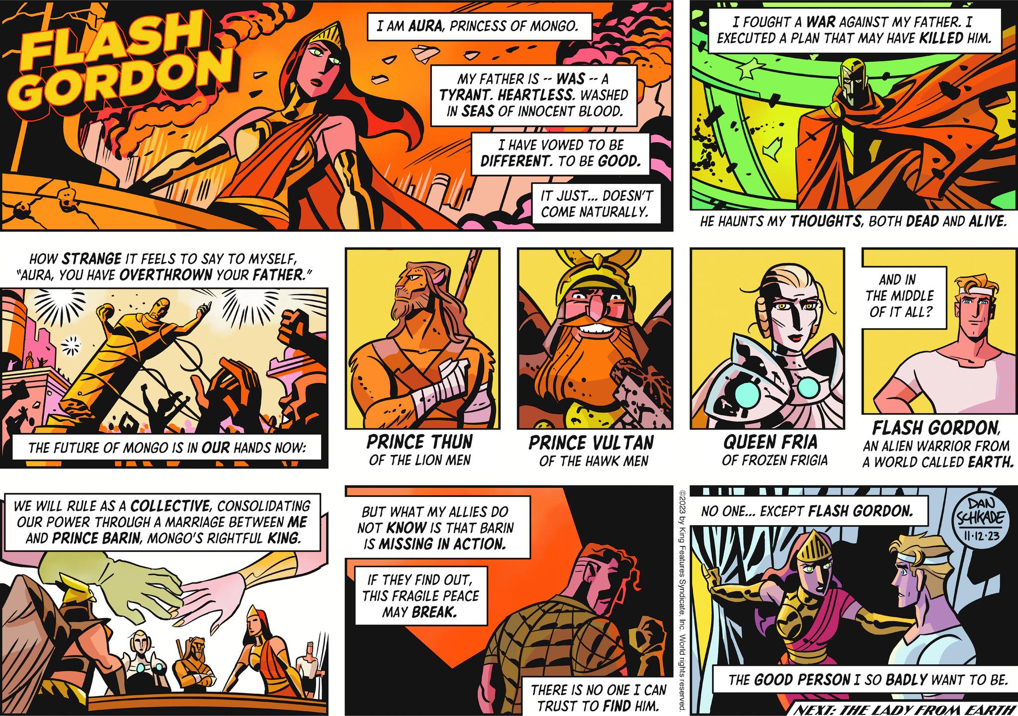 Sharing OCR: FLASH GORDON HOW STRANGE IT FEELS TO SAY TO MYSELFYOU HAVE OVERTHROWN YOUR FATHER." THE FUTURE OF MONGO IS IN OUR HANDS NOW: W WE WILL RULE AS A COLLECTIVECONSOLIDATING OUR POWER THROUGH A MARRIAGE BETWEEN ME AND PRINCE BARINMONGO'S RIGHTFUL KING. I AM AURAPRINCESS OF MONGO. MY FATHER IS -- WAS -- A TYRANT. HEARTLESS. WASHED IN SEAS OF INNOCENT BLOOD. PRINCE THUN OF THE LION MEN I HAVE VOWED TO BE DIFFERENT. TO BE GOOD. BUT WHAT MY ALLIES DO NOT KNOW IS THAT BARIN IS MISSING IN ACTION. IM IF THEY FIND OUTTHIS FRAGILE PEACE MAY BREAK. IT JUST... DOESN'T COME NATURALLY. PRINCE VULTAN OF THE HAWK MEN THERE IS NO ONE I CAN TRUST TO FIND HIM. ©2023 by King Features SyndicateInc. World rights reserved. II D I FOUGHT A WAR AGAINST MY FATHER. I EXECUTED A PLAN THAT MAY HAVE KILLED HIM. HE HAUNTS MY THOUGHTSBOTH DEAD AND ALIVE. ODD (O AOJ QUEEN FRIA OF FROZEN FRIGIA AND IN THE MIDDLE OF IT ALL? FLASH GORDONAN ALIEN WARRIOR FROM A WORLD CALLED EARTH. NO ONE... EXCEPT FLASH GORDON. DAN SCHKADE 11.12.23 THE GOOD PERSON I SO BADLY WANT TO BE. NEXT: THE LADY FROM EARTH FLASH GORDON HOW STRANGE IT FEELS TO SAY TO MYSELF" AURAYOU HAVE OVERTHROWN YOUR FATHER . " THE FUTURE OF MONGO IS IN OUR HANDS NOW : W WE WILL RULE AS A COLLECTIVECONSOLIDATING OUR POWER THROUGH A MARRIAGE BETWEEN ME AND PRINCE BARINMONGO'S RIGHTFUL KING . I AM AURAPRINCESS OF MONGO . MY FATHER IS -- WAS -- A TYRANT . HEARTLESS . WASHED IN SEAS OF INNOCENT BLOOD . PRINCE THUN OF THE LION MEN I HAVE VOWED TO BE DIFFERENT . TO BE GOOD . BUT WHAT MY ALLIES DO NOT KNOW IS THAT BARIN IS MISSING IN ACTION . IM IF THEY FIND OUTTHIS FRAGILE PEACE MAY BREAK . IT JUST ... DOESN'T COME NATURALLY . PRINCE VULTAN OF THE HAWK MEN THERE IS NO ONE I CAN TRUST TO FIND HIM . © 2023 by King Features SyndicateInc. World rights reserved . II D I FOUGHT A WAR AGAINST MY FATHER . I EXECUTED A PLAN THAT MAY HAVE KILLED HIM . HE HAUNTS MY THOUGHTSBOTH DEAD AND ALIVE . ODD ( O AOJ QUEEN FRIA OF FROZEN FRIGIA AND IN THE MIDDLE OF IT ALL ? FLASH GORDONAN ALIEN WARRIOR FROM A WORLD CALLED EARTH . NO ONE ... EXCEPT FLASH GORDON . DAN SCHKADE 11.12.23 THE GOOD PERSON I SO BADLY WANT TO BE . NEXT : THE LADY FROM EARTH
