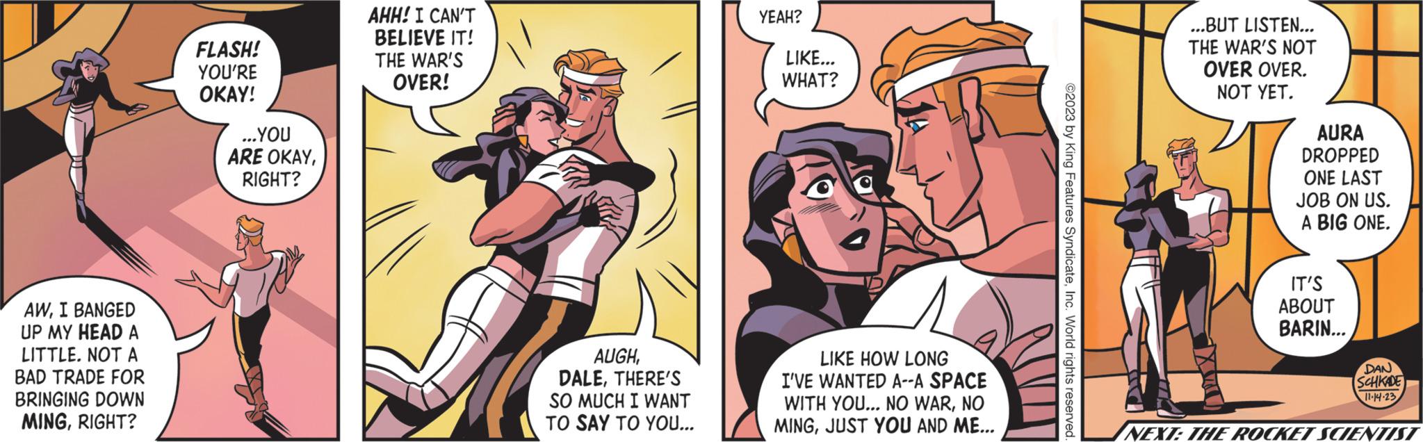 Conversation OCR: AWI BANGED UP MY HEAD A LITTLE. NOT A BAD TRADE FOR BRINGING DOWN MINGRIGHT? FLASH! YOU'RE OKAY! ...YOU ARE OKAYRIGHT? AHH! I CAN'T BELIEVE IT! THE WAR'S OVER! AUGHTHERE'S SO MUCH I WANT TO SAY TO YOU... YEAH? LIKE... WHAT? LIKE HOW LONG I'VE WANTED A--A SPACE WITH YOU... NO WARNO MINGJUST YOU AND ME... ©2023 by King Features SyndicateInc. World rights reserved. ...BUT LISTEN... THE WAR'S NOT OVER OVER. NOT YET. AURA DROPPED ONE LAST JOB ON US. A BIG ONE. IT'S ABOUT BARIN... DAN SCHKADE 11-14-23 NEXT: THE ROCKET SCIENTIST AWI BANGED UP MY HEAD A LITTLE . NOT A BAD TRADE FOR BRINGING DOWN MINGRIGHT ? FLASH ! YOU'RE OKAY ! ... YOU ARE OKAYRIGHT ? AHH ! I CAN'T BELIEVE IT ! THE WAR'S OVER ! AUGHTHERE'S SO MUCH I WANT TO SAY TO YOU ... YEAH ? LIKE ... WHAT ? LIKE HOW LONG I'VE WANTED A -- A SPACE WITH YOU ... NO WARNO MINGJUST YOU AND ME ... © 2023 by King Features SyndicateInc. World rights reserved . ... BUT LISTEN ... THE WAR'S NOT OVER OVER . NOT YET . AURA DROPPED ONE LAST JOB ON US . A BIG ONE . IT'S ABOUT BARIN ... DAN SCHKADE 11-14-23 NEXT : THE ROCKET SCIENTIST