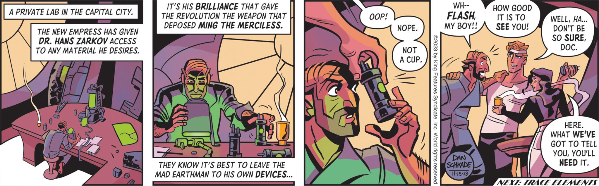 Event OCR: A PRIVATE LAB IN THE CAPITAL CITY. THE NEW EMPRESS HAS GIVEN DR. HANS ZARKOV ACCESS TO ANY MATERIAL HE DESIRES. IT'S HIS BRILLIANCE THAT GAVE THE REVOLUTION THE WEAPON THAT DEPOSED MING THE MERCILESS. v THEY KNOW IT'S BEST TO LEAVE THE MAD EARTHMAN TO HIS OWN DEVICES... OOP! NOPE. NOT A CUP. ©2023 by King Features SyndicateInc. World rights reserved. WH-- FLASHMY BOY!! DAN SCHKADE 11.15.23 HOW GOOD IT IS TO SEE YOU! WELLHA... DON'T BE SO SUREDOC. HERE. WHAT WE'VE GOT TO TELL YOUYOU'LL NEED IT. NEXT: TRACE ELEMENTS A PRIVATE LAB IN THE CAPITAL CITY . THE NEW EMPRESS HAS GIVEN DR . HANS ZARKOV ACCESS TO ANY MATERIAL HE DESIRES . IT'S HIS BRILLIANCE THAT GAVE THE REVOLUTION THE WEAPON THAT DEPOSED MING THE MERCILESS . v THEY KNOW IT'S BEST TO LEAVE THE MAD EARTHMAN TO HIS OWN DEVICES ... OOP ! NOPE . NOT A CUP . © 2023 by King Features SyndicateInc. World rights reserved . WH- FLASHMY BOY !! DAN SCHKADE 11.15.23 HOW GOOD IT IS TO SEE YOU ! WELLHA ... DON'T BE SO SUREDOC . HERE . WHAT WE'VE GOT TO TELL YOUYOU'LL NEED IT . NEXT : TRACE ELEMENTS