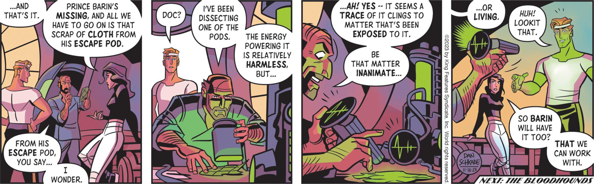 Parallel OCR: ...AND THAT'S IT. PRINCE BARIN'S MISSINGAND ALL WE HAVE TO GO ON IS THAT SCRAP OF CLOTH FROM HIS ESCAPE POD. FROM HIS ESCAPE PODYOU SAY... I WONDER. DOC? I'VE BEEN DISSECTING ONE OF THE PODS. THE ENERGY POWERING IT IS RELATIVELY HARMLESSBUT... ...AH! YES IT SEEMS A TRACE OF IT CLINGS TO MATTER THAT'S BEEN EXPOSED TO IT. BE THAT MATTER INANIMATE... ©2023 by King Features SyndicateInc. World rights reserved. ...OR LIVING. DAN SCHKADE 11-16-23 HUH! LOOKIT THAT. SO BARIN WILL HAVE IT TOO? THAT WE CAN WORK WITH. NEXT: THE BLOODHOUNDS ... AND THAT'S IT . PRINCE BARIN'S MISSINGAND ALL WE HAVE TO GO ON IS THAT SCRAP OF CLOTH FROM HIS ESCAPE POD . FROM HIS ESCAPE PODYOU SAY ... I WONDER . DOC ? I'VE BEEN DISSECTING ONE OF THE PODS . THE ENERGY POWERING IT IS RELATIVELY HARMLESSBUT ... ... AH ! YES IT SEEMS A TRACE OF IT CLINGS TO MATTER THAT'S BEEN EXPOSED TO IT . BE THAT MATTER INANIMATE ... © 2023 by King Features SyndicateInc. World rights reserved . ... OR LIVING . DAN SCHKADE 11-16-23 HUH ! LOOKIT THAT . SO BARIN WILL HAVE IT TOO ? THAT WE CAN WORK WITH . NEXT : THE BLOODHOUNDS