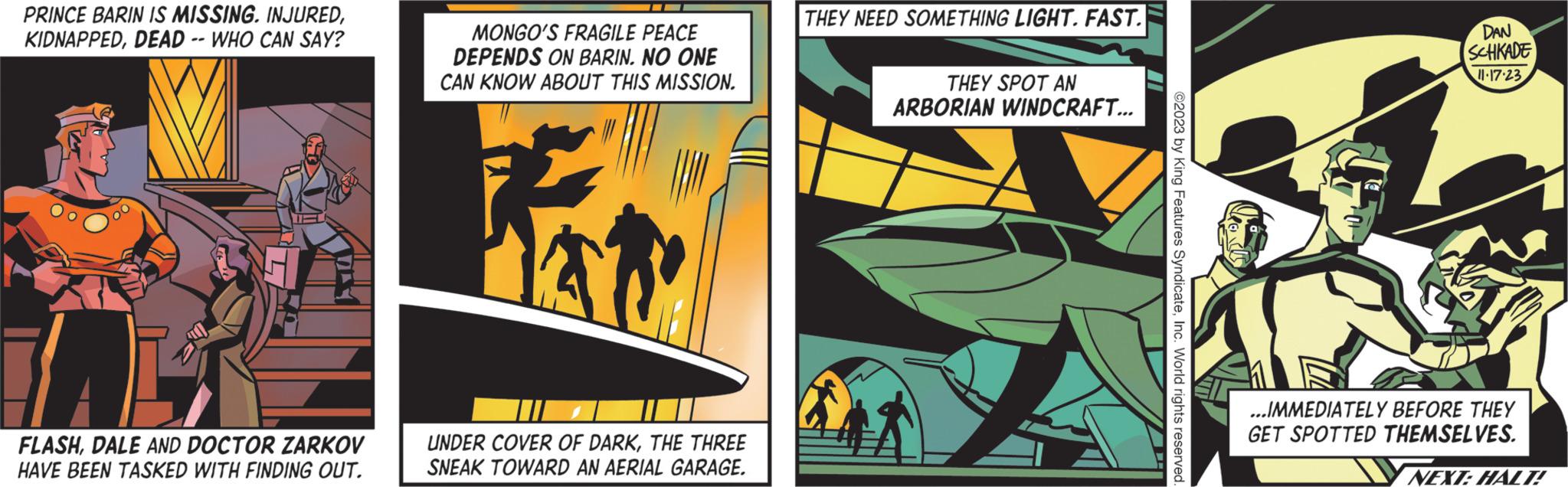 Fictional character OCR: PRINCE BARIN IS MISSING. INJUREDDEAD -- WHO CAN SAY? 1 FLASHDALE AND DOCTOR ZARKOV HAVE BEEN TASKED WITH FINDING OUT. MONGO'S FRAGILE PEACE DEPENDS ON BARIN. NO ONE CAN KNOW ABOUT THIS MISSION. UNDER COVER OF DARKTHE THREE SNEAK TOWARD AN AERIAL GARAGE. THEY NEED SOMETHING LIGHT. FAST. THEY SPOT AN ARBORIAN WINDCRAFT... ©2023 by King Features SyndicateInc. World rights reserved. DAN SCHKADE 11.17.23 ...IMMEDIATELY BEFORE THEY GET SPOTTED THEMSELVES. NEXT: HALT! PRINCE BARIN IS MISSING . INJUREDDEAD -- WHO CAN SAY ? 1 FLASHDALE AND DOCTOR ZARKOV HAVE BEEN TASKED WITH FINDING OUT . MONGO'S FRAGILE PEACE DEPENDS ON BARIN . NO ONE CAN KNOW ABOUT THIS MISSION . UNDER COVER OF DARKTHE THREE SNEAK TOWARD AN AERIAL GARAGE . THEY NEED SOMETHING LIGHT . FAST . THEY SPOT AN ARBORIAN WINDCRAFT ... © 2023 by King Features SyndicateInc. World rights reserved . DAN SCHKADE 11.17.23 ... IMMEDIATELY BEFORE THEY GET SPOTTED THEMSELVES . NEXT : HALT !