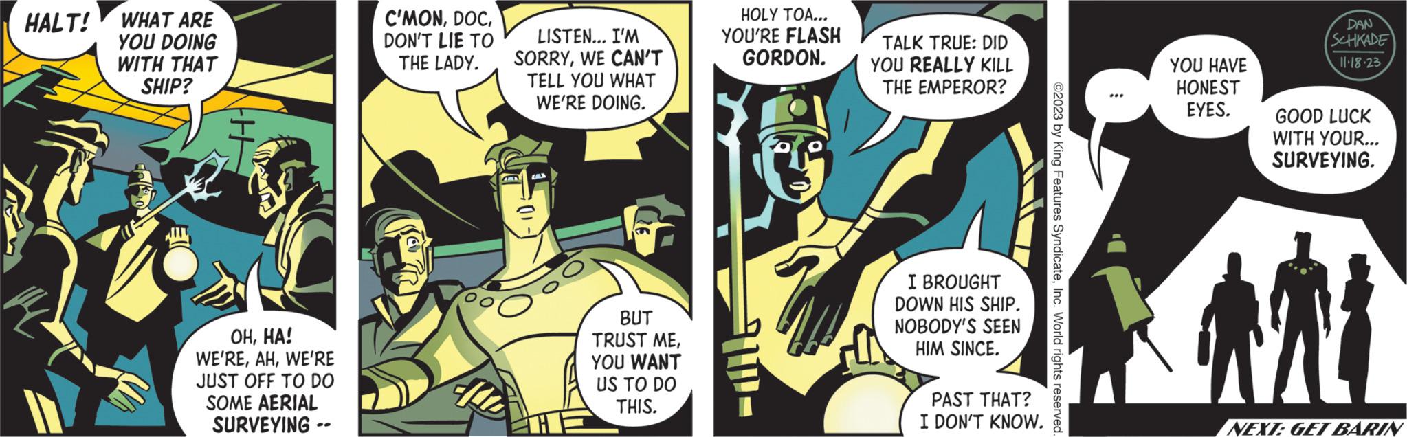 Fiction OCR: HALT! WHAT ARE YOU DOING WITH THAT SHIP? J A OHHA! WE'REWE'RE JUST OFF TO DO SOME AERIAL SURVEYING -- C'MONDON'T LIE TO THE LADY. LISTEN... I'M SORRYWE CAN'T TELL YOU WHAT WE'RE DOING. BUT TRUST MEYOU WANT US TO DO THIS. HOLY TOA... YOU'RE FLASH GORDON. TALK TRUE: DID YOU REALLY KILL THE EMPEROR? I BROUGHT DOWN HIS SHIP. NOBODY'S SEEN HIM SINCE. PAST THAT? I DON'T KNOW. ©2023 by King Features SyndicateInc. World rights reserved. YOU HAVE HONEST EYES. DAN SCHKADE 11.18.23 GOOD LUCK WITH YOUR... SURVEYING. MY NEXT: GET BARIN HALT ! WHAT ARE YOU DOING WITH THAT SHIP ? J A OHHA ! WE'REWE'RE JUST OFF TO DO SOME AERIAL SURVEYING -- C'MONDON'T LIE TO THE LADY . LISTEN ... I'M SORRYWE CAN'T TELL YOU WHAT WE'RE DOING . BUT TRUST MEYOU WANT US TO DO THIS . HOLY TOA ... YOU'RE FLASH GORDON . TALK TRUE : DID YOU REALLY KILL THE EMPEROR ? I BROUGHT DOWN HIS SHIP . NOBODY'S SEEN HIM SINCE . PAST THAT ? I DON'T KNOW . © 2023 by King Features SyndicateInc. World rights reserved . YOU HAVE HONEST EYES . DAN SCHKADE 11.18.23 GOOD LUCK WITH YOUR ... SURVEYING . MY NEXT : GET BARIN