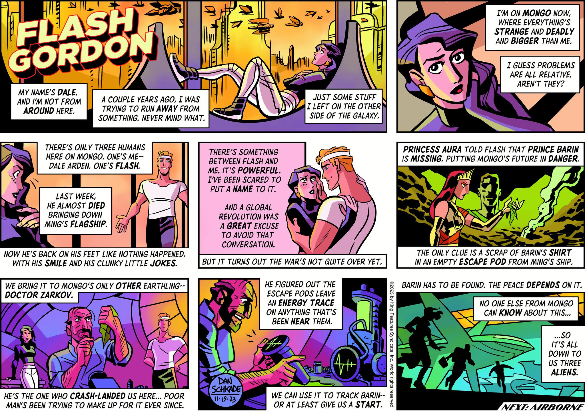Magenta OCR: € FLASH GORDON MY NAME'S DALEAND I'M NOT FROM AROUND HERE. A COUPLE YEARS AGOI WAS TRYING TO RUN AWAY FROM SOMETHING. NEVER MIND WHAT. THERE'S ONLY THREE HUMANS HERE ON MONGO. ONE'S ME-- DALE ARDEN. ONE'S FLASH. LAST WEEKHE ALMOST DIED BRINGING DOWN MING'S FLAGSHIP. NOW HE'S BACK ON HIS FEET LIKE NOTHING HAPPENEDWITH HIS SMILE AND HIS CLUNKY LITTLE JOKES. WE BRING IT TO MONGO'S ONLY OTHER EARTHLING-- DOCTOR ZARKOV. HE'S THE ONE WHO CRASH-LANDED US HERE... POOR MAN'S BEEN TRYING TO MAKE UP FOR IT EVER SINCE. THERE'S SOMETHING BETWEEN FLASH AND ME. IT'S POWERFUL. I'VE BEEN SCARED TO PUT A NAME TO IT. AND A GLOBAL REVOLUTION WAS A GREAT EXCUSE TO AVOID THAT CONVERSATION. JUST SOME STUFF I LEFT ON THE OTHER SIDE OF THE GALAXY. BUT IT TURNS OUT THE WAR'S NOT QUITE OVER YET. DAN SCHKADE 11.19-23 HE FIGURED OUT THE ESCAPE PODS LEAVE AN ENERGY TRACE ON ANYTHING THAT'S BEEN NEAR THEM. WE CAN USE IT TO TRACK BARIN-- OR AT LEAST GIVE US A START. ©2023 by King Features SyndicateInc. World rights reserved. I'M ON MONGO NOWWHERE EVERYTHING'S STRANGE AND DEADLY AND BIGGER THAN ME. I GUESS PROBLEMS ARE ALL RELATIVEAREN'T THEY? PRINCESS AURA TOLD FLASH THAT PRINCE BARIN IS MISSINGPUTTING MONGO'S FUTURE IN DANGER. THE ONLY CLUE IS A SCRAP OF BARIN'S SHIRT IN AN EMPTY ESCAPE POD FROM MING'S SHIP. A BARIN HAS TO BE FOUND. THE PEACE DEPENDS ON IT. NO ONE ELSE FROM MONGO CAN KNOW ABOUT THIS... ...SO IT'S ALL DOWN TO US THREE ALIENS. NEXT: AIRBORNE € FLASH GORDON MY NAME'S DALEAND I'M NOT FROM AROUND HERE . A COUPLE YEARS AGOI WAS TRYING TO RUN AWAY FROM SOMETHING . NEVER MIND WHAT . THERE'S ONLY THREE HUMANS HERE ON MONGO . ONE'S ME- DALE ARDEN . ONE'S FLASH . LAST WEEKHE ALMOST DIED BRINGING DOWN MING'S FLAGSHIP . NOW HE'S BACK ON HIS FEET LIKE NOTHING HAPPENEDWITH HIS SMILE AND HIS CLUNKY LITTLE JOKES . WE BRING IT TO MONGO'S ONLY OTHER EARTHLING- DOCTOR ZARKOV . HE'S THE ONE WHO CRASH - LANDED US HERE ... POOR MAN'S BEEN TRYING TO MAKE UP FOR IT EVER SINCE . THERE'S SOMETHING BETWEEN FLASH AND ME . IT'S POWERFUL . I'VE BEEN SCARED TO PUT A NAME TO IT . AND A GLOBAL REVOLUTION WAS A GREAT EXCUSE TO AVOID THAT CONVERSATION . JUST SOME STUFF I LEFT ON THE OTHER SIDE OF THE GALAXY . BUT IT TURNS OUT THE WAR'S NOT QUITE OVER YET . DAN SCHKADE 11.19-23 HE FIGURED OUT THE ESCAPE PODS LEAVE AN ENERGY TRACE ON ANYTHING THAT'S BEEN NEAR THEM . WE CAN USE IT TO TRACK BARIN- OR AT LEAST GIVE US A START . © 2023 by King Features SyndicateInc. World rights reserved . I'M ON MONGO NOWWHERE EVERYTHING'S STRANGE AND DEADLY AND BIGGER THAN ME . I GUESS PROBLEMS ARE ALL RELATIVEAREN'T THEY ? PRINCESS AURA TOLD FLASH THAT PRINCE BARIN IS MISSINGPUTTING MONGO'S FUTURE IN DANGER . THE ONLY CLUE IS A SCRAP OF BARIN'S SHIRT IN AN EMPTY ESCAPE POD FROM MING'S SHIP . A BARIN HAS TO BE FOUND . THE PEACE DEPENDS ON IT . NO ONE ELSE FROM MONGO CAN KNOW ABOUT THIS ... ... SO IT'S ALL DOWN TO US THREE ALIENS . NEXT : AIRBORNE