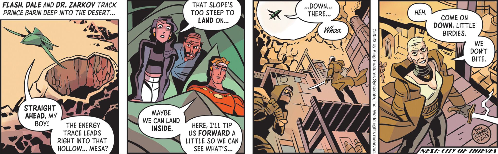 Font OCR: FLASHDALE AND DR. ZARKOV TRACK PRINCE BARIN DEEP INTO THE DESERT... STRAIGHT AHEADMY BOY! THE ENERGY TRACE LEADS RIGHT INTO THAT HOLLOW... MESA? MAYBE WE CAN LAND INSIDE. THAT SLOPE'S TOO STEEP TO LAND ON... HEREI'LL TIP US FORWARD A LITTLE SO WE CAN SEE WHAT'S... VI ...DOWN... THERE... Whoa. AP diy ©2023 by King Features SyndicateInc. World rights reserved ???. COME ON DOWNLITTLE BIRDIES. WE DON'T BITE. DAN SCHKADE 11-21-23 NEXT: CITY OF THIEVES FLASHDALE AND DR . ZARKOV TRACK PRINCE BARIN DEEP INTO THE DESERT ... STRAIGHT AHEADMY BOY ! THE ENERGY TRACE LEADS RIGHT INTO THAT HOLLOW ... MESA ? MAYBE WE CAN LAND INSIDE . THAT SLOPE'S TOO STEEP TO LAND ON ... HEREI'LL TIP US FORWARD A LITTLE SO WE CAN SEE WHAT'S ... VI ... DOWN ... THERE ... Whoa . AP diy © 2023 by King Features SyndicateInc. World rights reserved ??? . COME ON DOWNLITTLE BIRDIES . WE DON'T BITE . DAN SCHKADE 11-21-23 NEXT : CITY OF THIEVES