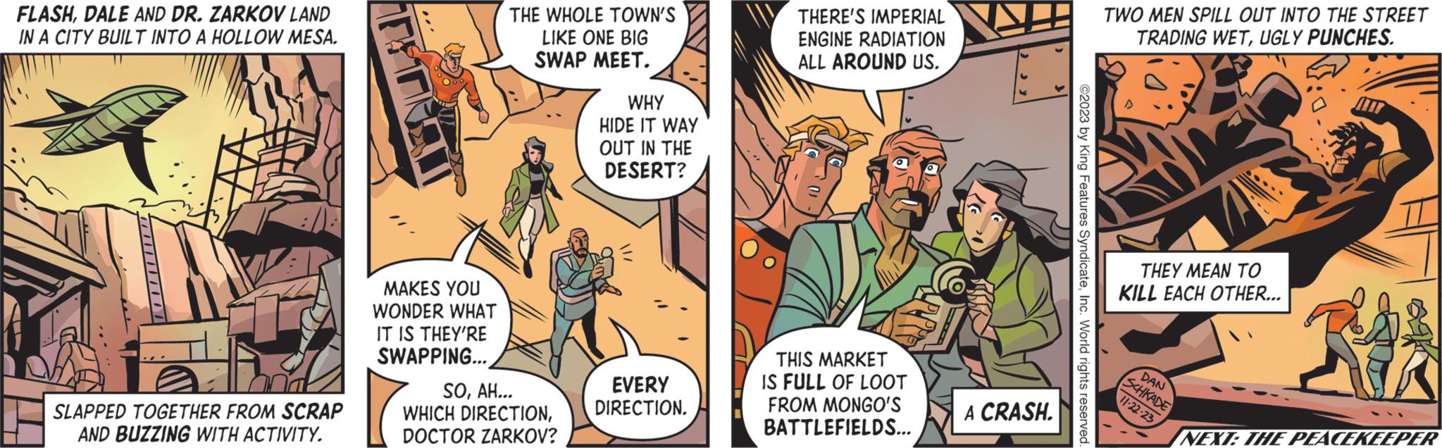 Art OCR: FLASHDALE AND DR. ZARKOV LAND IN A CITY BUILT INTO A HOLLOW MESA. SLAPPED TOGETHER FROM SCRAP AND BUZZING WITH ACTIVITY. MAKES YOU WONDER WHAT IT IS THEY'RE SWAPPING... THE WHOLE TOWN'S LIKE ONE BIG SWAP MEET. SOAH... WHICH DIRECTIONDOCTOR ZARKOV? WHY HIDE IT WAY OUT IN THE DESERT? EVERY DIRECTION. THERE'S IMPERIAL ENGINE RADIATION ALL AROUND US. THIS MARKET IS FULL OF LOOT FROM MONGO'S BATTLEFIELDS... A CRASH. ©2023 by King Features SyndicateInc. World rights reserved. TWO MEN SPILL OUT INTO THE STREET TRADING WETUGLY PUNCHES. THEY MEAN TO KILL EACH OTHER... DAN SCHKADE 11-22-23 ? v23 NEXT: THE PEACEKEEPER FLASHDALE AND DR . ZARKOV LAND IN A CITY BUILT INTO A HOLLOW MESA . SLAPPED TOGETHER FROM SCRAP AND BUZZING WITH ACTIVITY . MAKES YOU WONDER WHAT IT IS THEY'RE SWAPPING ... THE WHOLE TOWN'S LIKE ONE BIG SWAP MEET . SOAH ... WHICH DIRECTIONDOCTOR ZARKOV ? WHY HIDE IT WAY OUT IN THE DESERT ? EVERY DIRECTION . THERE'S IMPERIAL ENGINE RADIATION ALL AROUND US . THIS MARKET IS FULL OF LOOT FROM MONGO'S BATTLEFIELDS ... A CRASH . © 2023 by King Features SyndicateInc. World rights reserved . TWO MEN SPILL OUT INTO THE STREET TRADING WETUGLY PUNCHES . THEY MEAN TO KILL EACH OTHER ... DAN SCHKADE 11-22-23 ? v23 NEXT : THE PEACEKEEPER