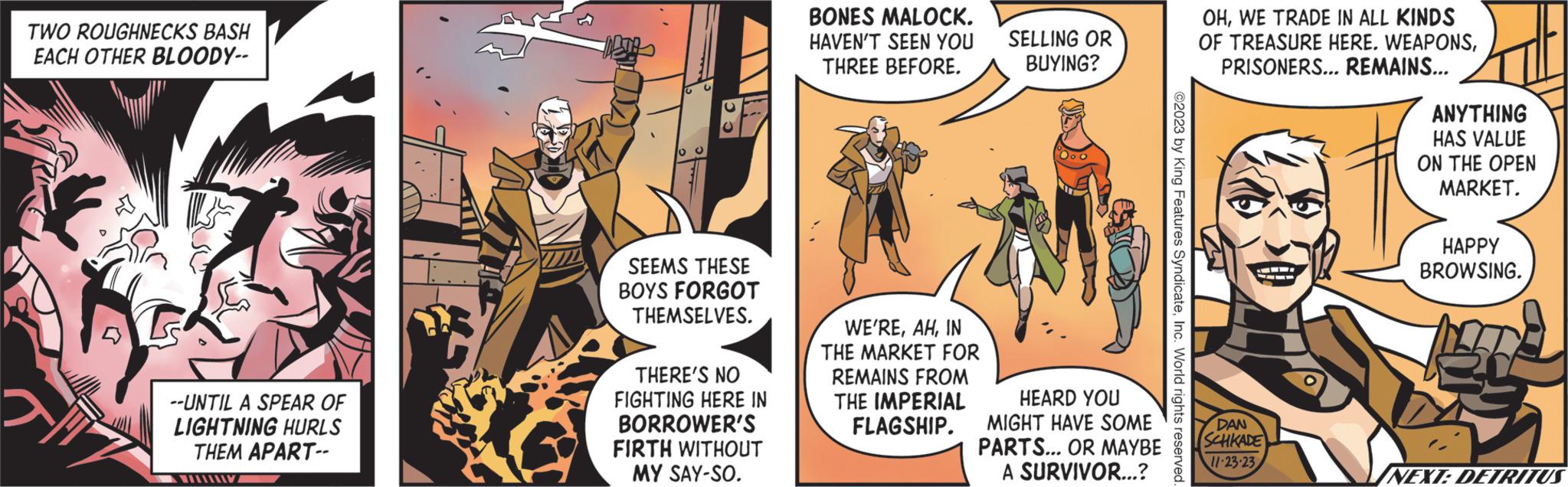 Comics OCR: TWO ROUGHNECKS BASH EACH OTHER BLOODY-- --UNTIL A SPEAR OF LIGHTNING HURLS THEM APART-- DETA SEEMS THESE BOYS FORGOT THEMSELVES. THERE'S NO FIGHTING HERE IN BORROWER'S FIRTH WITHOUT MY SAY-SO. BONES MALOCK. HAVEN'T SEEN YOU THREE BEFORE. WE'REIN THE MARKET FOR REMAINS FROM THE IMPERIAL FLAGSHIP. SELLING OR BUYING? HEARD YOU MIGHT HAVE SOME PARTS... OR MAYBE A SURVIVOR...? ©2023 by King Features SyndicateInc. World rights reserved. OHWE TRADE IN ALL KINDS OF TREASURE HERE. WEAPONSPRISONERS... REMAINS... DAN SCHKADE 11-23-23 11 ANYTHING HAS VALUE ON THE OPEN MARKET. HAPPY BROWSING. 20 NEXT: DETRITUS TWO ROUGHNECKS BASH EACH OTHER BLOODY- --UNTIL A SPEAR OF LIGHTNING HURLS THEM APART- DETA SEEMS THESE BOYS FORGOT THEMSELVES . THERE'S NO FIGHTING HERE IN BORROWER'S FIRTH WITHOUT MY SAY - SO . BONES MALOCK . HAVEN'T SEEN YOU THREE BEFORE . WE'REIN THE MARKET FOR REMAINS FROM THE IMPERIAL FLAGSHIP . SELLING OR BUYING ? HEARD YOU MIGHT HAVE SOME PARTS ... OR MAYBE A SURVIVOR ... ? © 2023 by King Features SyndicateInc. World rights reserved . OHWE TRADE IN ALL KINDS OF TREASURE HERE . WEAPONSPRISONERS ... REMAINS ... DAN SCHKADE 11-23-23 11 ANYTHING HAS VALUE ON THE OPEN MARKET . HAPPY BROWSING . 20 NEXT : DETRITUS