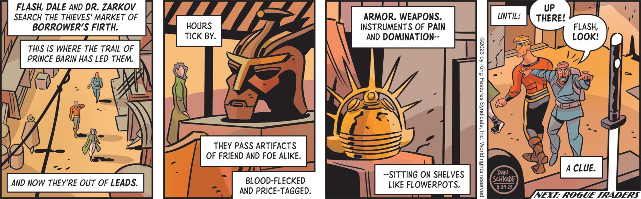 Drawing OCR: FLASHDALE AND DR. ZARKOV SEARCH THE THIEVES' MARKET OF BORROWER'S FIRTH. THIS IS WHERE THE TRAIL OF PRINCE BARIN HAS LED THEM. t AND NOW THEY'RE OUT OF LEADS. HOURS TICK BY. THEY PASS ARTIFACTS OF FRIEND AND FOE ALIKE. BLOOD-FLECKED AND PRICE-TAGGED. ARMOR. WEAPONS. INSTRUMENTS OF PAIN AND DOMINATION-- --SITTING ON SHELVES LIKE FLOWERPOTS. ©2023 by King Features SyndicateInc. World rights reserved UNTIL: DAN SCHKADE 11-24-23 UP THERE! FLASHLOOK! A CLUE. NEXT: ROGUE TRADERS FLASHDALE AND DR . ZARKOV SEARCH THE THIEVES ' MARKET OF BORROWER'S FIRTH . THIS IS WHERE THE TRAIL OF PRINCE BARIN HAS LED THEM . t AND NOW THEY'RE OUT OF LEADS . HOURS TICK BY . THEY PASS ARTIFACTS OF FRIEND AND FOE ALIKE . BLOOD - FLECKED AND PRICE - TAGGED . ARMOR . WEAPONS . INSTRUMENTS OF PAIN AND DOMINATION- --SITTING ON SHELVES LIKE FLOWERPOTS . © 2023 by King Features SyndicateInc. World rights reserved UNTIL : DAN SCHKADE 11-24-23 UP THERE ! FLASHLOOK ! A CLUE . NEXT : ROGUE TRADERS