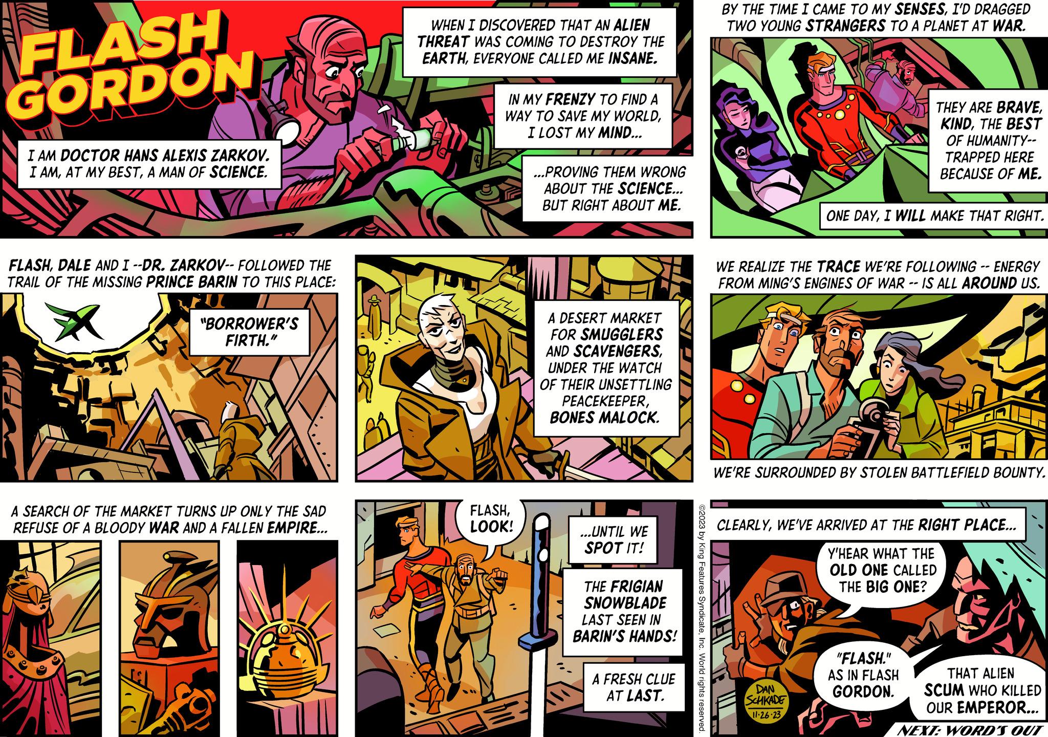 Fiction OCR: FLASH GORDON I AM DOCTOR HANS ALEXIS ZARKOV. I AMA MAN OF SCIENCE. FLASHDALE AND I --DR. ZARKOV-- FOLLOWED THE TRAIL OF THE MISSING PRINCE BARIN TO THIS PLACE: X "BORROWER'S FIRTH." F A SEARCH OF THE MARKET TURNS UP ONLY THE SAD REFUSE OF A BLOODY WAR AND A FALLEN EMPIRE... WHEN I DISCOVERED THAT AN ALIEN THREAT WAS COMING TO DESTROY THE EARTHEVERYONE CALLED ME INSANE. T IN MY FRENZY TO FIND A WAY TO SAVE MY WORLDI LOST MY MIND... FLASHLOOK! DU ...PROVING THEM WRONG ABOUT THE SCIENCE... BUT RIGHT ABOUT ME. A DESERT MARKET FOR SMUGGLERS AND SCAVENGERSUNDER THE WATCH OF THEIR UNSETTLING PEACEKEEPERBONES MALOCK. ...UNTIL WE SPOT IT! THE FRIGIAN SNOWBLADE LAST SEEN IN BARIN'S HANDS! A FRESH CLUE AT LAST. BY THE TIME I CAME TO MY SENSESI'D DRAGGED TWO YOUNG STRANGERS TO A PLANET AT WAR. WE REALIZE THE TRACE WE'RE FOLLOWING -- ENERGY FROM MING'S ENGINES OF WAR -- IS ALL AROUND US. ©2023 by King Features SyndicateInc. World rights reserved. FH THEY ARE BRAVETHE BEST OF HUMANITY-- TRAPPED HERE BECAUSE OF ME. ONE DAYI WILL MAKE THAT RIGHT. WE'RE SURROUNDED BY STOLEN BATTLEFIELD BOUNTY. DAN SCHKADE 11-26-23 CLEARLYWE'VE ARRIVED AT THE RIGHT PLACE... Y'HEAR WHAT THE OLD ONE CALLED THE BIG ONE? "FLASH." AS IN FLASH GORDON. THAT ALIEN SCUM WHO KILLED OUR EMPEROR... NEXT: WORD'S OUT FLASH GORDON I AM DOCTOR HANS ALEXIS ZARKOV . I AMAT MY BESTA MAN OF SCIENCE . FLASHDALE AND I --DR . ZARKOV-- FOLLOWED THE TRAIL OF THE MISSING PRINCE BARIN TO THIS PLACE : X " BORROWER'S FIRTH . " F A SEARCH OF THE MARKET TURNS UP ONLY THE SAD REFUSE OF A BLOODY WAR AND A FALLEN EMPIRE ... WHEN I DISCOVERED THAT AN ALIEN THREAT WAS COMING TO DESTROY THE EARTHEVERYONE CALLED ME INSANE . T IN MY FRENZY TO FIND A WAY TO SAVE MY WORLDI LOST MY MIND ... FLASHLOOK ! DU ... PROVING THEM WRONG ABOUT THE SCIENCE ... BUT RIGHT ABOUT ME . A DESERT MARKET FOR SMUGGLERS AND SCAVENGERSUNDER THE WATCH OF THEIR UNSETTLING PEACEKEEPERBONES MALOCK . ... UNTIL WE SPOT IT ! THE FRIGIAN SNOWBLADE LAST SEEN IN BARIN'S HANDS ! A FRESH CLUE AT LAST . BY THE TIME I CAME TO MY SENSESI'D DRAGGED TWO YOUNG STRANGERS TO A PLANET AT WAR . WE REALIZE THE TRACE WE'RE FOLLOWING -- ENERGY FROM MING'S ENGINES OF WAR -- IS ALL AROUND US . © 2023 by King Features SyndicateInc. World rights reserved . FH THEY ARE BRAVETHE BEST OF HUMANITY- TRAPPED HERE BECAUSE OF ME . ONE DAYI WILL MAKE THAT RIGHT . WE'RE SURROUNDED BY STOLEN BATTLEFIELD BOUNTY . DAN SCHKADE 11-26-23 CLEARLYWE'VE ARRIVED AT THE RIGHT PLACE ... Y'HEAR WHAT THE OLD ONE CALLED THE BIG ONE ? " FLASH . " AS IN FLASH GORDON . THAT ALIEN SCUM WHO KILLED OUR EMPEROR ... NEXT : WORD'S OUT