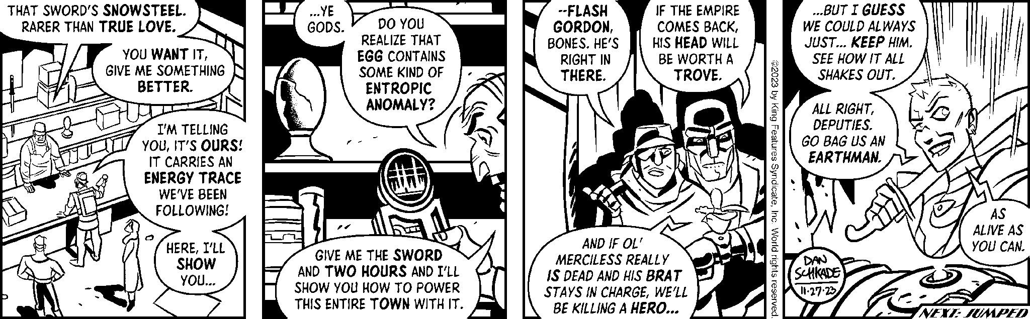 Font OCR: THAT SWORD'S SNOWSTEEL. RARER THAN TRUE LOVE. YOU WANT ITGIVE ME SOMETHING BETTER. I'M TELLING YOUIT'S OURS! IT CARRIES AN ENERGY TRACE WE'VE BEEN FOLLOWING! HEREI'LL SHOW YOU... ...YE GODS. DO YOU REALIZE THAT EGG CONTAINS SOME KIND OF ENTROPIC ANOMALY? GIVE ME THE SWORD AND TWO HOURS AND I'LL SHOW YOU HOW TO POWER THIS ENTIRE TOWN WITH IT. --FLASH GORDONBONES. HE'S RIGHT IN THERE. IF THE EMPIRE COMES BACKHIS HEAD WILL BE WORTH A TROVE. AND IF OL' MERCILESS REALLY IS DEAD AND HIS BRAT STAYS IN CHARGEWE'LL BE KILLING A HERO... ?2023 by King Features SyndicateInc. World rights reserved. ...BUT I GUESS WE COULD ALWAYS JUST... KEEP HIM. SEE HOW IT ALL SHAKES OUT. ALL RIGHTDEPUTIES. GO BAG US AN EARTHMAN. DAN SCHKADE 11.27.23 The AS ALIVE AS YOU CAN. A t NEXT: JUMPED THAT SWORD'S SNOWSTEEL . RARER THAN TRUE LOVE . YOU WANT ITGIVE ME SOMETHING BETTER . I'M TELLING YOUIT'S OURS ! IT CARRIES AN ENERGY TRACE WE'VE BEEN FOLLOWING ! HEREI'LL SHOW YOU ... ... YE GODS . DO YOU REALIZE THAT EGG CONTAINS SOME KIND OF ENTROPIC ANOMALY ? GIVE ME THE SWORD AND TWO HOURS AND I'LL SHOW YOU HOW TO POWER THIS ENTIRE TOWN WITH IT . --FLASH GORDONBONES . HE'S RIGHT IN THERE . IF THE EMPIRE COMES BACKHIS HEAD WILL BE WORTH A TROVE . AND IF OL ' MERCILESS REALLY IS DEAD AND HIS BRAT STAYS IN CHARGEWE'LL BE KILLING A HERO ... ?2023 by King Features SyndicateInc. World rights reserved . ... BUT I GUESS WE COULD ALWAYS JUST ... KEEP HIM . SEE HOW IT ALL SHAKES OUT . ALL RIGHTDEPUTIES . GO BAG US AN EARTHMAN . DAN SCHKADE 11.27.23 The AS ALIVE AS YOU CAN . A t NEXT : JUMPED