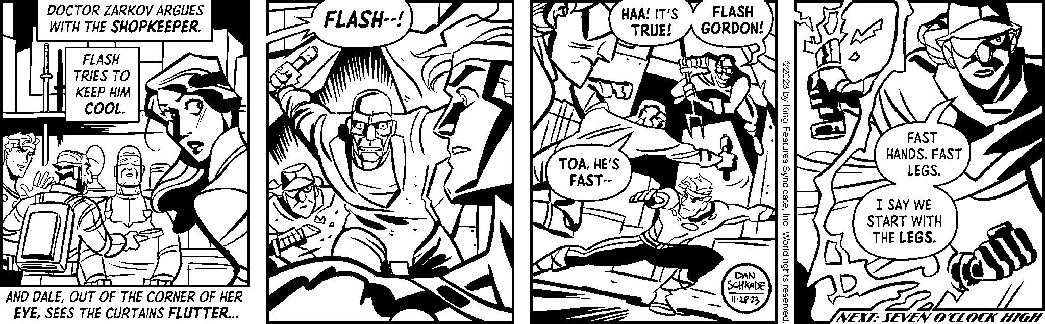 Black-and-white OCR: DOCTOR ZARKOV ARGUES WITH THE SHOPKEEPER. FLASH TRIES TO KEEP HIM COOL. T AND DALEOUT OF THE CORNER OF HER EYESEES THE CURTAINS FLUTTER... FLASH--! TOAHE'S FAST-- FLASH HAA! IT'S TRUE! GORDON! DAN SCHKADE 11-28-23 ?2023 by King Features SyndicateInc. World rights reserved FAST HANDS. FAST LEGS. I SAY WE START WITH THE LEGS. am Du NEXT: SEVEN O'CLOCK HIGH DOCTOR ZARKOV ARGUES WITH THE SHOPKEEPER . FLASH TRIES TO KEEP HIM COOL . T AND DALEOUT OF THE CORNER OF HER EYESEES THE CURTAINS FLUTTER ... FLASH-- ! TOAHE'S FAST- FLASH HAA ! IT'S TRUE ! GORDON ! DAN SCHKADE 11-28-23 ?2023 by King Features SyndicateInc. World rights reserved FAST HANDS . FAST LEGS . I SAY WE START WITH THE LEGS . am Du NEXT : SEVEN O'CLOCK HIGH