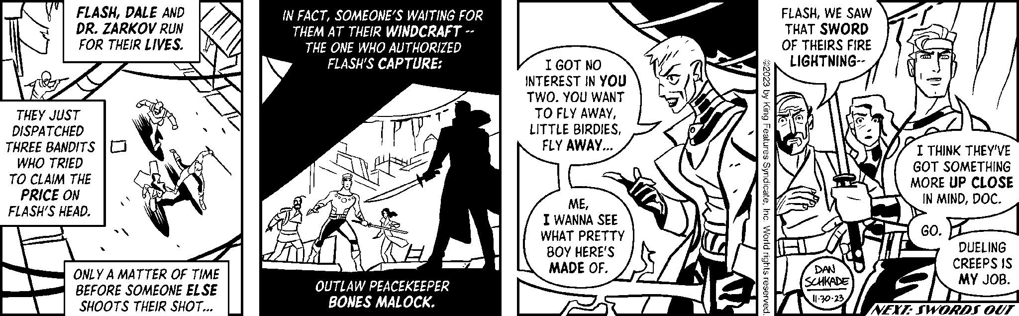 Fictional character OCR: FLASHDALE AND DR. ZARKOV RUN FOR THEIR LIVES. THEY JUST DISPATCHED THREE BANDITS WHO TRIED TO CLAIM THE PRICE ON FLASH'S HEAD. ONLY A MATTER OF TIME BEFORE SOMEONE ELSE SHOOTS THEIR SHOT... IN FACTSOMEONE'S WAITING FOR THEM AT THEIR WINDCRAFT -- THE ONE WHO AUTHORIZED FLASH'S CAPTURE: TPY 7° OUTLAW PEACEKEEPER BONES MALOCK. I GOT NO INTEREST IN YOU TWO. YOU WANT TO FLY AWAYFLY AWAY... MEI WANNA SEE WHAT PRETTY BOY HERE'S MADE OF. ©2023 by King Features SyndicateInc. World rights reserved. FLASHWE SAW THAT SWORD OF THEIRS FIRE LIGHTNING-- DAN SCHKADE 11.30.23 I THINK THEY'VE GOT SOMETHING MORE UP CLOSE IN MINDDOC. GO. DUELING CREEPS IS MY JOB. NEXT: SWORDS OUT FLASHDALE AND DR . ZARKOV RUN FOR THEIR LIVES . THEY JUST DISPATCHED THREE BANDITS WHO TRIED TO CLAIM THE PRICE ON FLASH'S HEAD . ONLY A MATTER OF TIME BEFORE SOMEONE ELSE SHOOTS THEIR SHOT ... IN FACTSOMEONE'S WAITING FOR THEM AT THEIR WINDCRAFT -- THE ONE WHO AUTHORIZED FLASH'S CAPTURE : TPY 7 ° OUTLAW PEACEKEEPER BONES MALOCK . I GOT NO INTEREST IN YOU TWO . YOU WANT TO FLY AWAYLITTLE BIRDIESFLY AWAY ... MEI WANNA SEE WHAT PRETTY BOY HERE'S MADE OF . © 2023 by King Features SyndicateInc. World rights reserved . FLASHWE SAW THAT SWORD OF THEIRS FIRE LIGHTNING- DAN SCHKADE 11.30.23 I THINK THEY'VE GOT SOMETHING MORE UP CLOSE IN MINDDOC . GO . DUELING CREEPS IS MY JOB . NEXT : SWORDS OUT