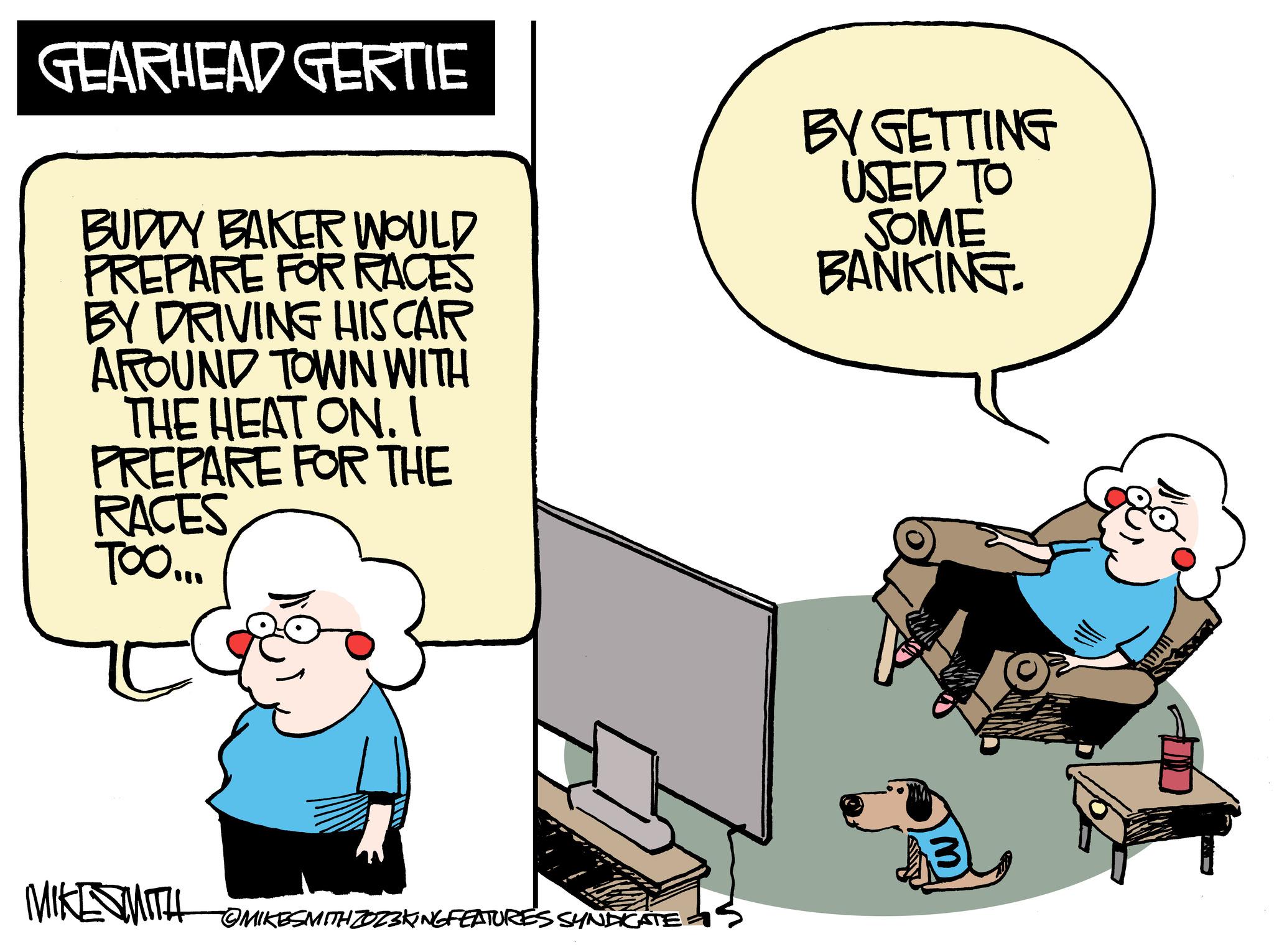 Art OCR: GEARHEAD GERTIE BUDDY BAKER WOULD PREPARE FOR RACES BY DRIVING HIS CAR AROUND TOWN WITH THE HEAT ON. I PREPARE FOR THE RACES TOO... MIKE SMITH OMIKESMITH ZOZ3KING FEATURES SYNDICATE BY GETTING USED TO SOME BANKING. TITUL GEARHEAD GERTIE BUDDY BAKER WOULD PREPARE FOR RACES BY DRIVING HIS CAR AROUND TOWN WITH THE HEAT ON . I PREPARE FOR THE RACES TOO ... MIKE SMITH OMIKESMITH ZOZ3KING FEATURES SYNDICATE BY GETTING USED TO SOME BANKING . TITUL